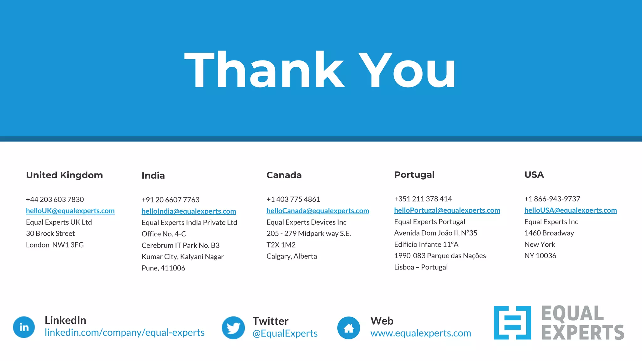 Thank You
United Kingdom
+44 203 603 7830
helloUK@equalexperts.com
Equal Experts UK Ltd
30 Brock Street
London NW1 3FG
India
+91 20 6607 7763
helloIndia@equalexperts.com
Equal Experts India Private Ltd
Office No. 4-C
Cerebrum IT Park No. B3
Kumar City, Kalyani Nagar
Pune, 411006
Canada
+1 403 775 4861
helloCanada@equalexperts.com
Equal Experts Devices Inc
205 - 279 Midpark way S.E.
T2X 1M2
Calgary, Alberta
Portugal
+351 211 378 414
helloPortugal@equalexperts.com
Equal Experts Portugal
Avenida Dom João II, Nº35
Edificio Infante 11ºA
1990-083 Parque das Nações
Lisboa – Portugal
Thank You
USA
+1 866-943-9737
helloUSA@equalexperts.com
Equal Experts Inc
1460 Broadway
New York
NY 10036
 
LinkedIn
linkedin.com/company/equal-experts
Twitter
@EqualExperts
Web
www.equalexperts.com
 
