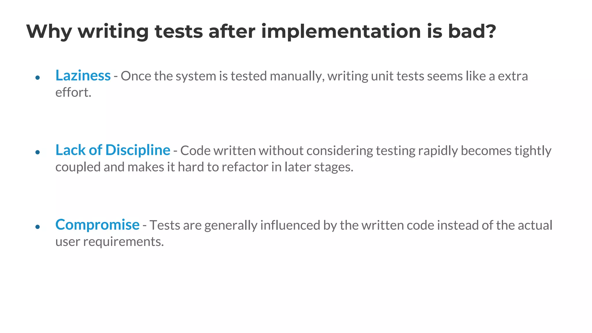 Why writing tests after implementation is bad?
● Laziness - Once the system is tested manually, writing unit tests seems like a extra
effort.
● Lack of Discipline - Code written without considering testing rapidly becomes tightly
coupled and makes it hard to refactor in later stages.
● Compromise - Tests are generally influenced by the written code instead of the actual
user requirements.
 