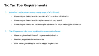 Tic Tac Toe Requirements
1. A marker can be placed on any empty space of a 3×3 board.
○ Game engine should be able to create a 3x3 board on initialization
○ Game engine should be able to place a marker on a board
○ Game engine should not be able to place the marker on an already placed marker
2. Two Players can take turns marking the spaces on the board.
○ Game engine should have 2 players on initialization
○ On start player one takes the move
○ After move game engine should toggle player turns
 