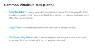 Common Pitfalls in TDD (Cont.)
● Poor Readability - Never ignore the importance of naming the tests correctly. Tests
are also executable requirement spec. Treat them well and try to name it relevant to the
behaviour you are testing.
● Large Tests - Avoid testing more than one behaviour in a single unit test.
● Not Respecting Privacy - Don’t violate scope just because you are not able to test
something. If it is hard to write the test, its a sign of code smell.
 