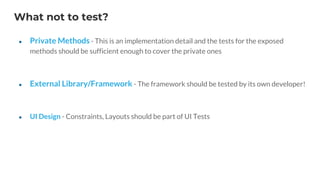 What not to test?
● Private Methods - This is an implementation detail and the tests for the exposed
methods should be sufficient enough to cover the private ones
● External Library/Framework - The framework should be tested by its own developer!
● UI Design - Constraints, Layouts should be part of UI Tests
 