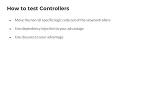 How to test Controllers
● Move the non-UI specific logic code out of the viewcontrollers
● Use dependency injection to your advantage
● Use closures to your advantage
 