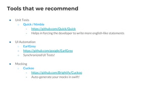 Tools that we recommend
● Unit Tests
○ Quick / Nimble
‐ https://github.com/Quick/Quick
‐ Helps in forcing the developer to write more english-like statements
● UI Automation
○ EarlGrey
○ https://github.com/google/EarlGrey
○ Synchronized UI Tests!
● Mocking
○ Cuckoo
‐ https://github.com/Brightify/Cuckoo
‐ Auto-generate your mocks in swift!
 