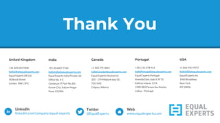 Thank You
United Kingdom
+44 203 603 7830
helloUK@equalexperts.com
Equal Experts UK Ltd
30 Brock Street
London NW1 3FG
India
+91 20 6607 7763
helloIndia@equalexperts.com
Equal Experts India Private Ltd
Office No. 4-C
Cerebrum IT Park No. B3
Kumar City, Kalyani Nagar
Pune, 411006
Canada
+1 403 775 4861
helloCanada@equalexperts.com
Equal Experts Devices Inc
205 - 279 Midpark way S.E.
T2X 1M2
Calgary, Alberta
Portugal
+351 211 378 414
helloPortugal@equalexperts.com
Equal Experts Portugal
Avenida Dom João II, Nº35
Edificio Infante 11ºA
1990-083 Parque das Nações
Lisboa – Portugal
Thank You
USA
+1 866-943-9737
helloUSA@equalexperts.com
Equal Experts Inc
1460 Broadway
New York
NY 10036
 
LinkedIn
linkedin.com/company/equal-experts
Twitter
@EqualExperts
Web
www.equalexperts.com
 