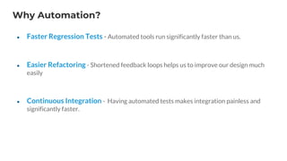 Why Automation?
● Faster Regression Tests - Automated tools run significantly faster than us.
● Easier Refactoring - Shortened feedback loops helps us to improve our design much
easily
● Continuous Integration - Having automated tests makes integration painless and
significantly faster.
 