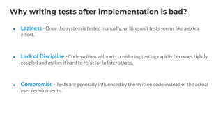 Why writing tests after implementation is bad?
● Laziness - Once the system is tested manually, writing unit tests seems like a extra
effort.
● Lack of Discipline - Code written without considering testing rapidly becomes tightly
coupled and makes it hard to refactor in later stages.
● Compromise - Tests are generally influenced by the written code instead of the actual
user requirements.
 