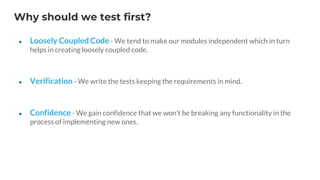 Why should we test first?
● Loosely Coupled Code - We tend to make our modules independent which in turn
helps in creating loosely coupled code.
● Verification - We write the tests keeping the requirements in mind.
● Confidence - We gain confidence that we won’t be breaking any functionality in the
process of implementing new ones.
 