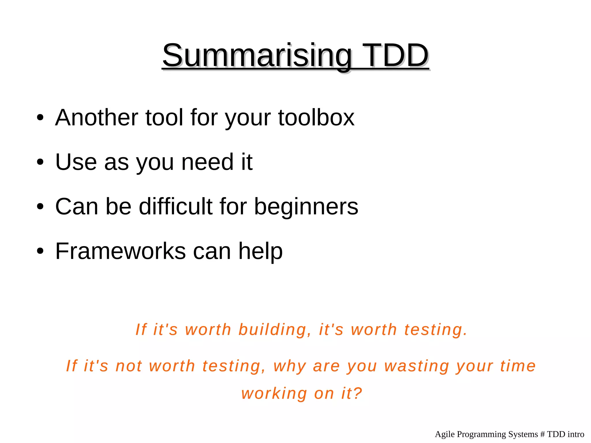 Summarising TDD
●   Another tool for your toolbox
●   Use as you need it
●   Can be difficult for beginners
●   Frameworks can help


             If it's worth building, it's worth testing.

     If it's not worth testing, why are you wasting your time
                          working on it?

                                                   Agile Programming Systems # TDD intro
 