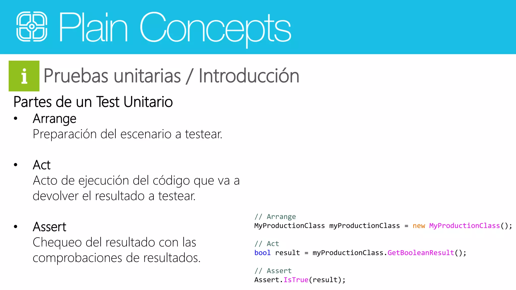 Pruebas unitarias / Introducción 
Partes de un Test Unitario 
• Arrange 
Preparación del escenario a testear. 
• Act 
Acto de ejecución del código que va a 
devolver el resultado a testear. 
• Assert 
Chequeo del resultado con las 
comprobaciones de resultados. 
// Arrange 
MyProductionClass myProductionClass = new MyProductionClass(); 
// Act 
bool result = myProductionClass.GetBooleanResult(); 
// Assert 
Assert.IsTrue(result); 
 