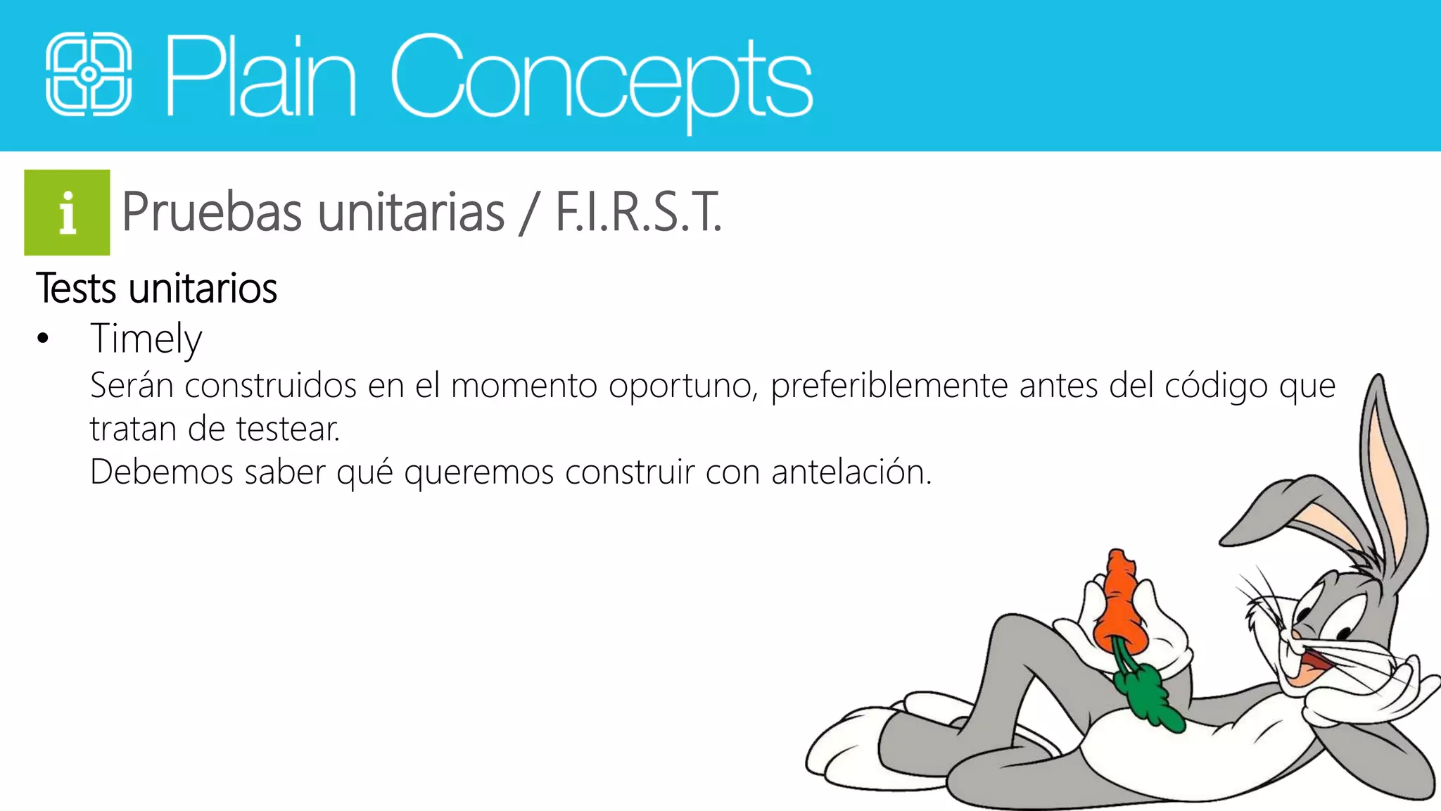 Pruebas unitarias / F.I.R.S.T. 
Tests unitarios 
• Timely 
Serán construidos en el momento oportuno, preferiblemente antes del código que 
tratan de testear. 
Debemos saber qué queremos construir con antelación. 
 