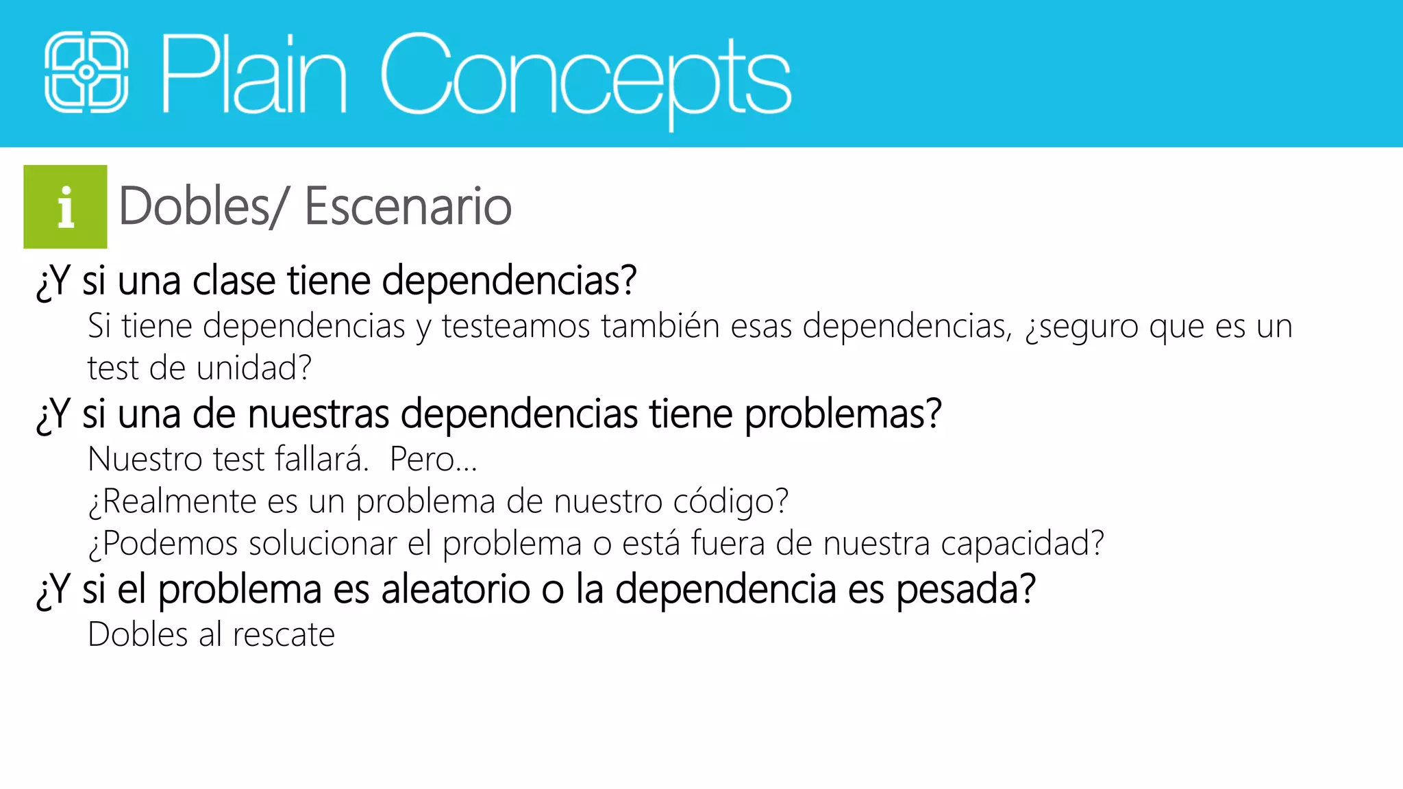 Dobles/ Escenario 
¿Y si una clase tiene dependencias? 
Si tiene dependencias y testeamos también esas dependencias, ¿seguro que es un 
test de unidad? 
¿Y si una de nuestras dependencias tiene problemas? 
Nuestro test fallará. Pero… 
¿Realmente es un problema de nuestro código? 
¿Podemos solucionar el problema o está fuera de nuestra capacidad? 
¿Y si el problema es aleatorio o la dependencia es pesada? 
Dobles al rescate 
 