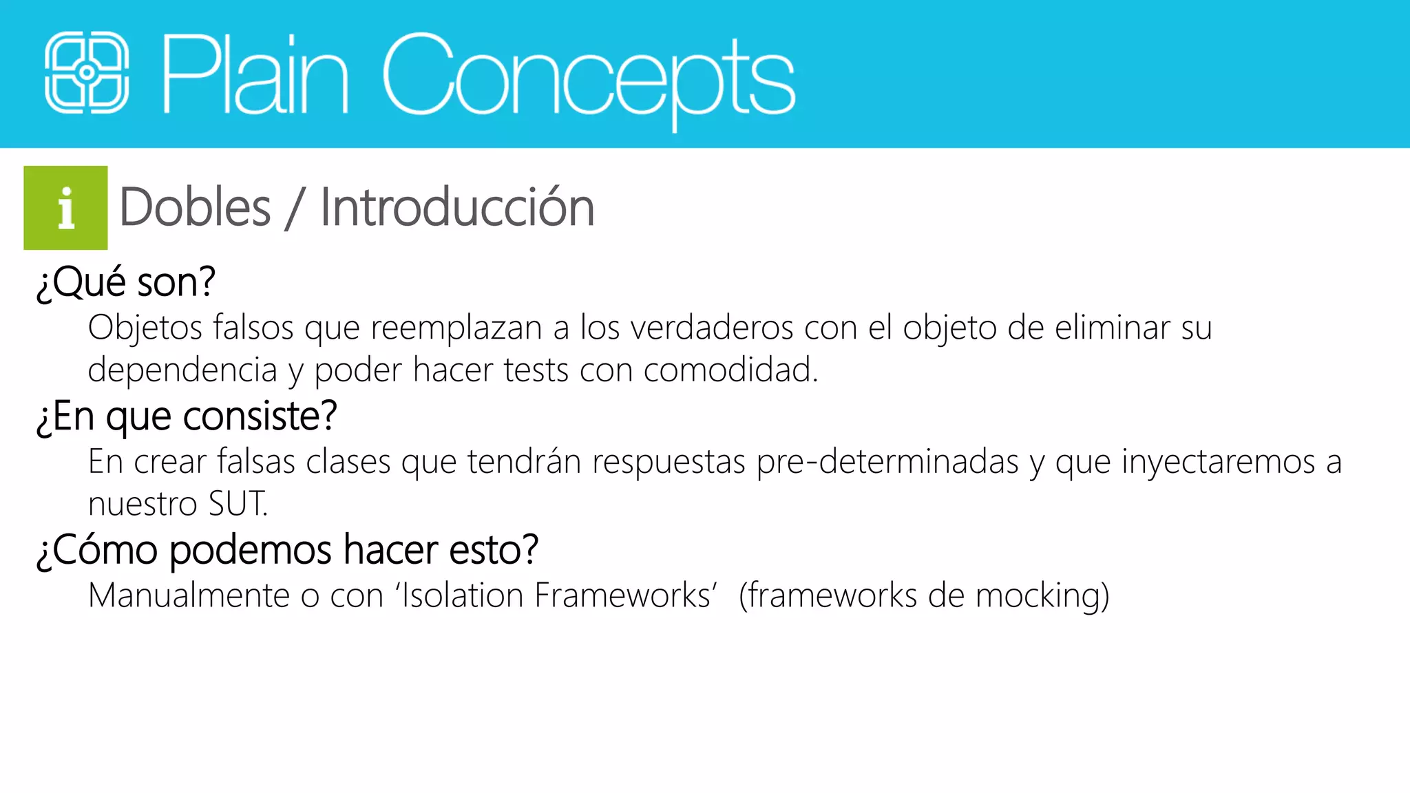 Dobles / Introducción 
¿Qué son? 
Objetos falsos que reemplazan a los verdaderos con el objeto de eliminar su 
dependencia y poder hacer tests con comodidad. 
¿En que consiste? 
En crear falsas clases que tendrán respuestas pre-determinadas y que inyectaremos a 
nuestro SUT. 
¿Cómo podemos hacer esto? 
Manualmente o con ‘Isolation Frameworks’ (frameworks de mocking) 
 