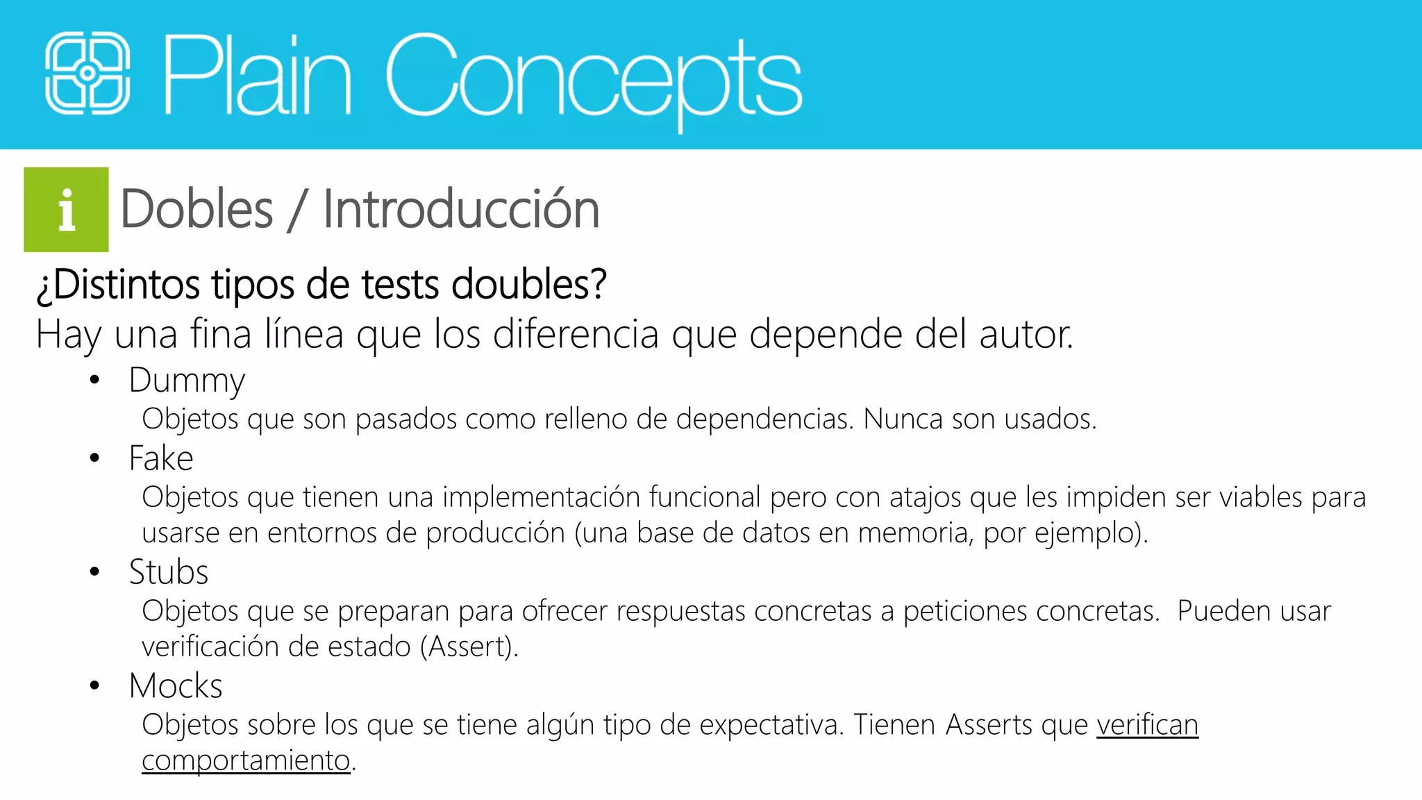Dobles / Introducción 
¿Distintos tipos de tests doubles? 
Hay una fina línea que los diferencia que depende del autor. 
• Dummy 
Objetos que son pasados como relleno de dependencias. Nunca son usados. 
• Fake 
Objetos que tienen una implementación funcional pero con atajos que les impiden ser viables para 
usarse en entornos de producción (una base de datos en memoria, por ejemplo). 
• Stubs 
Objetos que se preparan para ofrecer respuestas concretas a peticiones concretas. Pueden usar 
verificación de estado (Assert). 
• Mocks 
Objetos sobre los que se tiene algún tipo de expectativa. Tienen Asserts que verifican 
comportamiento. 
 