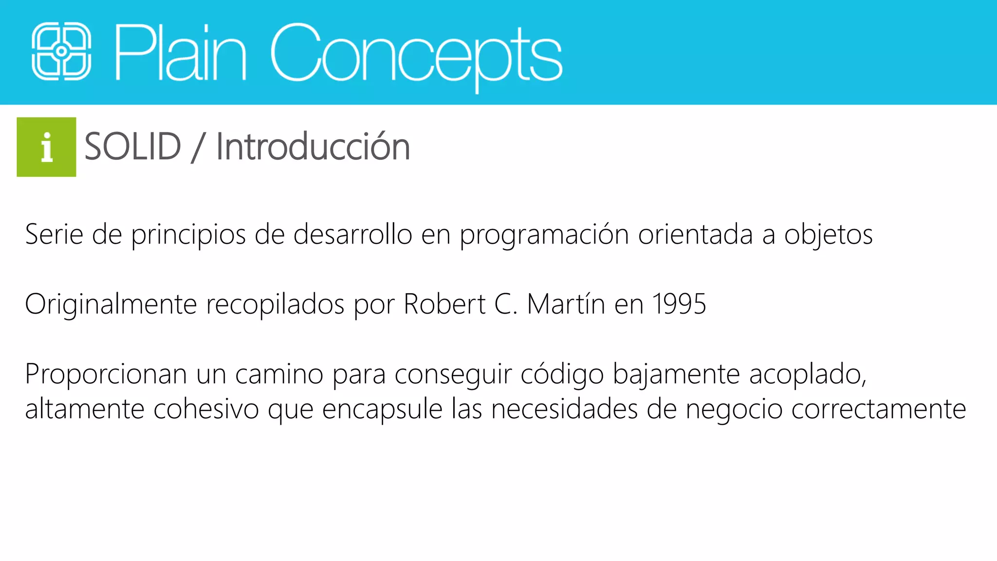 SOLID / Introducción 
Serie de principios de desarrollo en programación orientada a objetos 
Originalmente recopilados por Robert C. Martín en 1995 
Proporcionan un camino para conseguir código bajamente acoplado, 
altamente cohesivo que encapsule las necesidades de negocio correctamente 
 