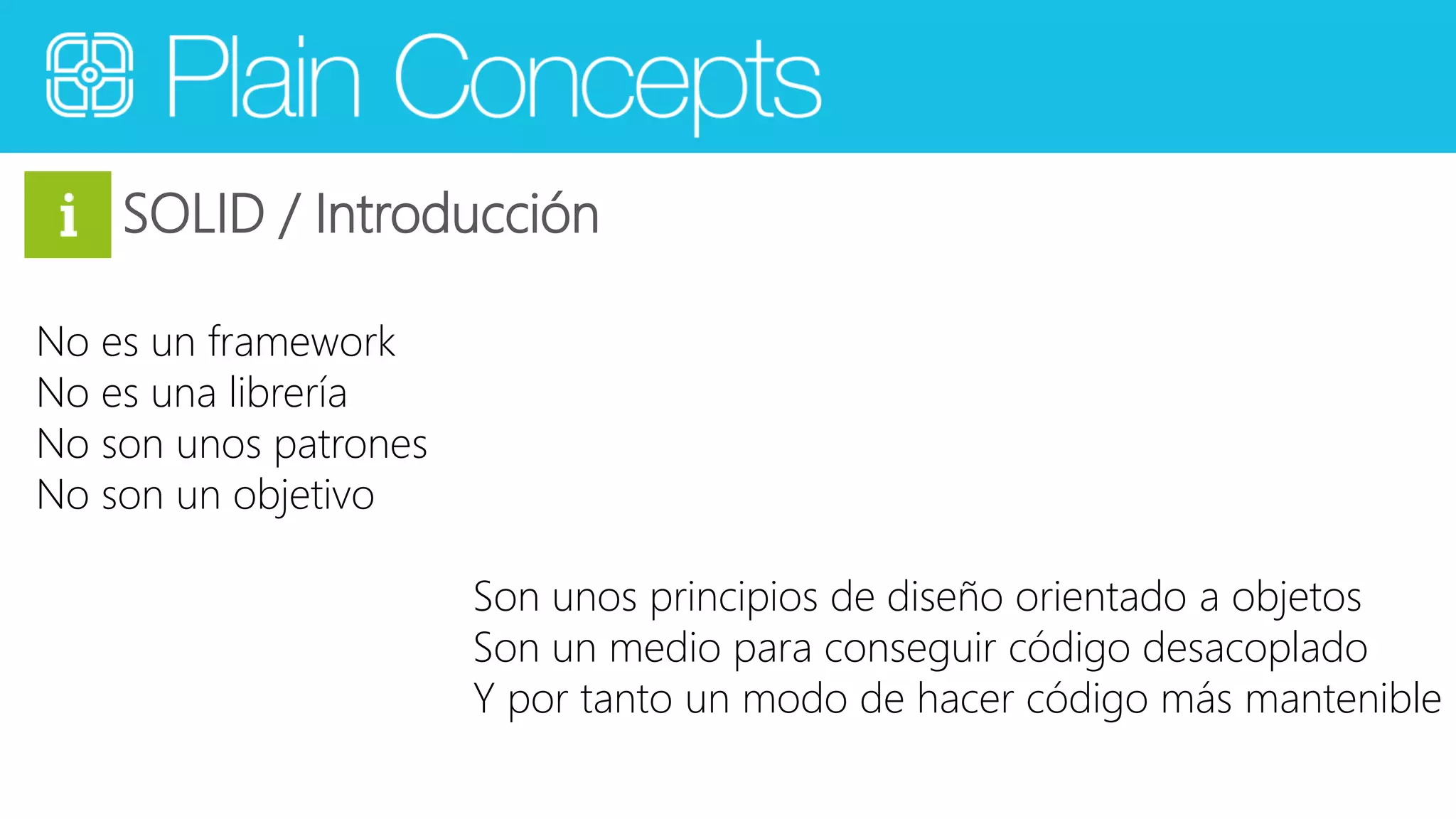 SOLID / Introducción 
No es un framework 
No es una librería 
No son unos patrones 
No son un objetivo 
Son unos principios de diseño orientado a objetos 
Son un medio para conseguir código desacoplado 
Y por tanto un modo de hacer código más mantenible 
 
