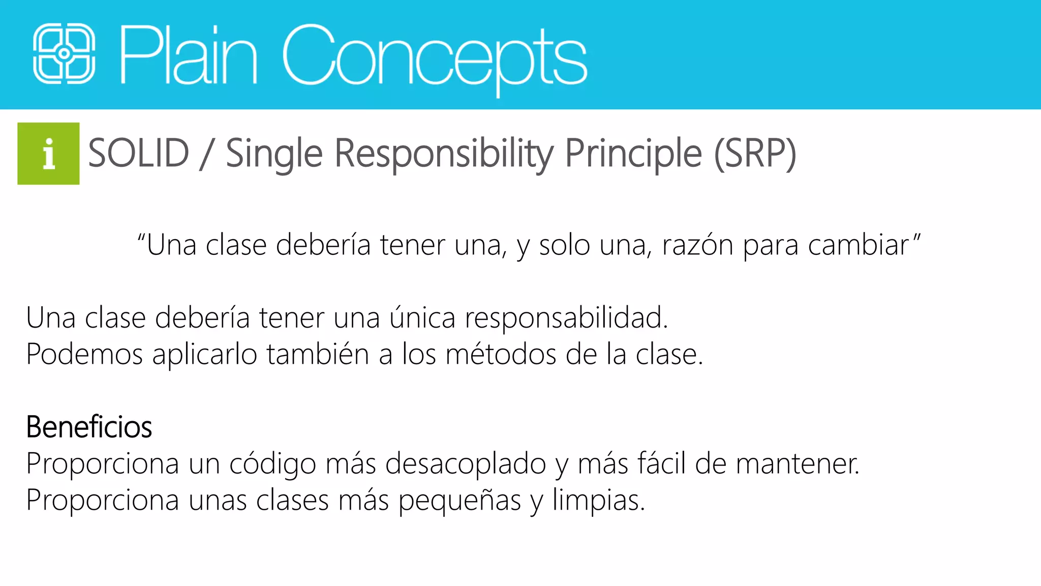 SOLID / Single Responsibility Principle (SRP) 
“Una clase debería tener una, y solo una, razón para cambiar ” 
Una clase debería tener una única responsabilidad. 
Podemos aplicarlo también a los métodos de la clase. 
Beneficios 
Proporciona un código más desacoplado y más fácil de mantener. 
Proporciona unas clases más pequeñas y limpias. 
 