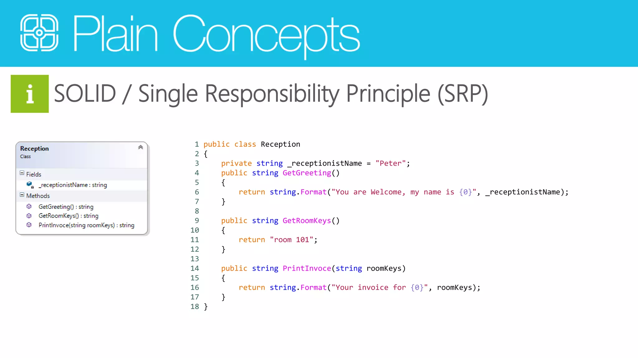 SOLID / Single Responsibility Principle (SRP) 
1 public class Reception 
2 { 
3 private string _receptionistName = "Peter"; 
4 public string GetGreeting() 
5 { 
6 return string.Format("You are Welcome, my name is {0}", _receptionistName); 
7 } 
8 
9 public string GetRoomKeys() 
10 { 
11 return "room 101"; 
12 } 
13 
14 public string PrintInvoce(string roomKeys) 
15 { 
16 return string.Format("Your invoice for {0}", roomKeys); 
17 } 
18 } 
 