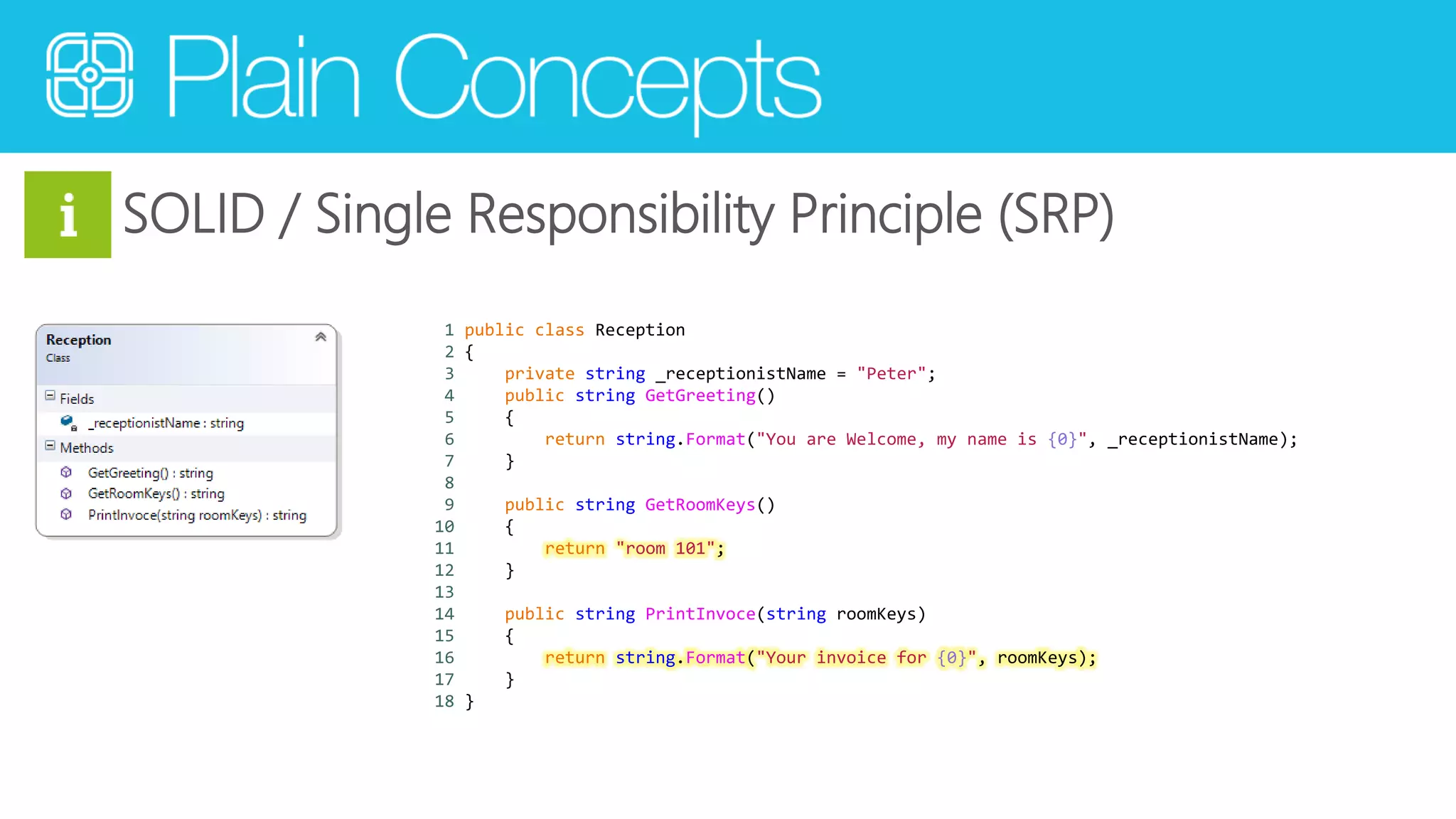 SOLID / Single Responsibility Principle (SRP) 
1 public class Reception 
2 { 
3 private string _receptionistName = "Peter"; 
4 public string GetGreeting() 
5 { 
6 return string.Format("You are Welcome, my name is {0}", _receptionistName); 
7 } 
8 
9 public string GetRoomKeys() 
10 { 
11 return "room 101"; 
12 } 
13 
14 public string PrintInvoce(string roomKeys) 
15 { 
16 return string.Format("Your invoice for {0}", roomKeys); 
17 } 
18 } 
 