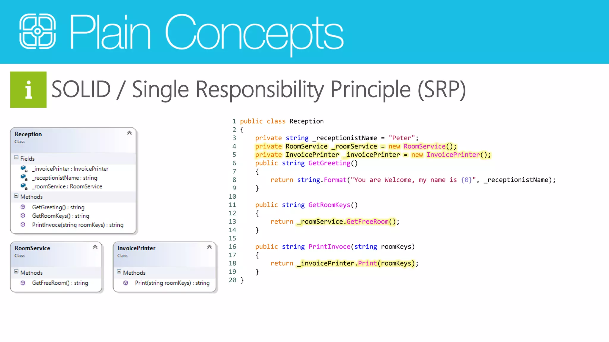 SOLID / Single Responsibility Principle (SRP) 
1 public class Reception 
2 { 
3 private string _receptionistName = "Peter"; 
4 private RoomService _roomService = new RoomService(); 
5 private InvoicePrinter _invoicePrinter = new InvoicePrinter(); 
6 public string GetGreeting() 
7 { 
8 return string.Format("You are Welcome, my name is {0}", _receptionistName); 
9 } 
10 
11 public string GetRoomKeys() 
12 { 
13 return _roomService.GetFreeRoom(); 
14 } 
15 
16 public string PrintInvoce(string roomKeys) 
17 { 
18 return _invoicePrinter.Print(roomKeys); 
19 } 
20 } 
 