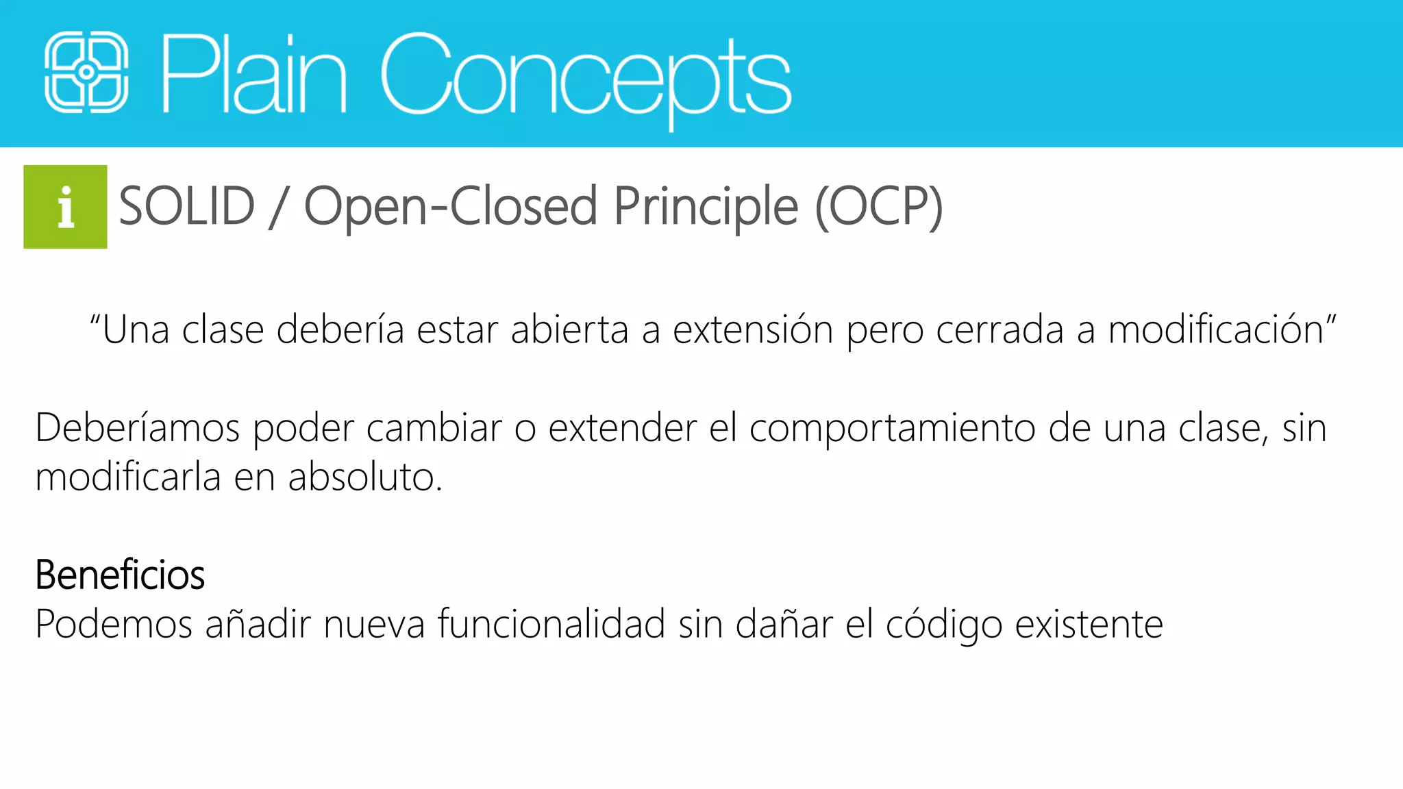 SOLID / Open-Closed Principle (OCP) 
“Una clase debería estar abierta a extensión pero cerrada a modificación” 
Deberíamos poder cambiar o extender el comportamiento de una clase, sin 
modificarla en absoluto. 
Beneficios 
Podemos añadir nueva funcionalidad sin dañar el código existente 
 