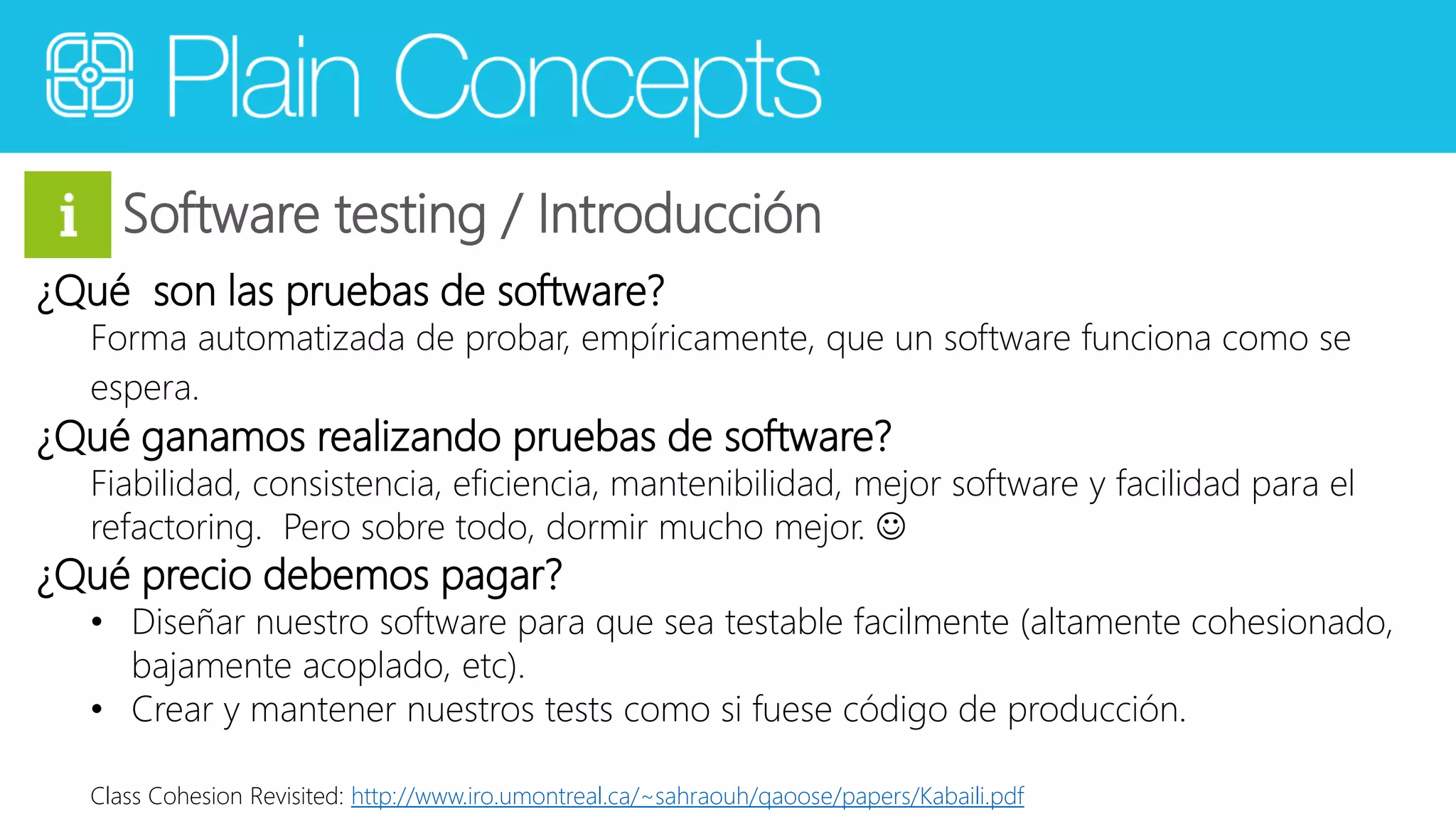 Software testing / Introducción 
¿Qué son las pruebas de software? 
Forma automatizada de probar, empíricamente, que un software funciona como se 
espera. 
¿Qué ganamos realizando pruebas de software? 
Fiabilidad, consistencia, eficiencia, mantenibilidad, mejor software y facilidad para el 
refactoring. Pero sobre todo, dormir mucho mejor.  
¿Qué precio debemos pagar? 
• Diseñar nuestro software para que sea testable facilmente (altamente cohesionado, 
bajamente acoplado, etc). 
• Crear y mantener nuestros tests como si fuese código de producción. 
Class Cohesion Revisited: http://www.iro.umontreal.ca/~sahraouh/qaoose/papers/Kabaili.pdf 
 