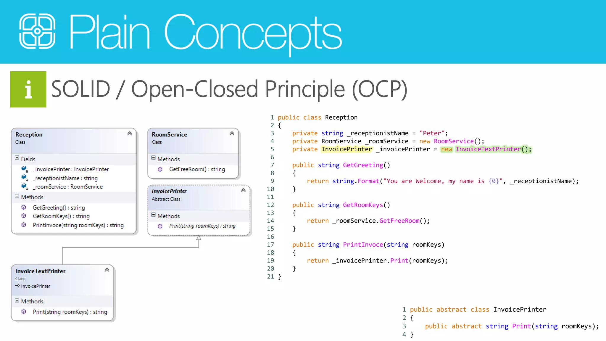 SOLID / Open-Closed Principle (OCP) 
1 public class Reception 
2 { 
3 private string _receptionistName = "Peter"; 
4 private RoomService _roomService = new RoomService(); 
5 private InvoicePrinter _invoicePrinter = new InvoiceTextPrinter(); 
6 
7 public string GetGreeting() 
8 { 
9 return string.Format("You are Welcome, my name is {0}", _receptionistName); 
10 } 
11 
12 public string GetRoomKeys() 
13 { 
14 return _roomService.GetFreeRoom(); 
15 } 
16 
17 public string PrintInvoce(string roomKeys) 
18 { 
19 return _invoicePrinter.Print(roomKeys); 
20 } 
21 } 
1 public abstract class InvoicePrinter 
2 { 
3 public abstract string Print(string roomKeys); 
4 } 
 
