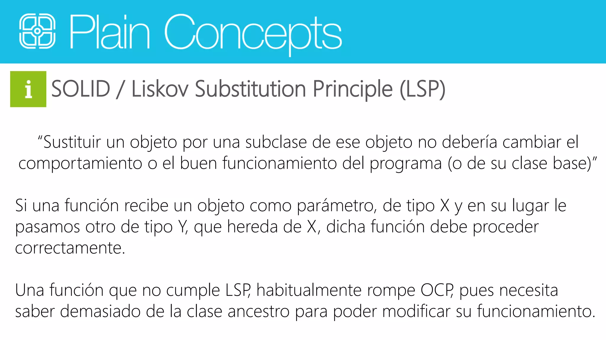SOLID / Liskov Substitution Principle (LSP) 
“Sustituir un objeto por una subclase de ese objeto no debería cambiar el 
comportamiento o el buen funcionamiento del programa (o de su clase base)” 
Si una función recibe un objeto como parámetro, de tipo X y en su lugar le 
pasamos otro de tipo Y, que hereda de X, dicha función debe proceder 
correctamente. 
Una función que no cumple LSP, habitualmente rompe OCP, pues necesita 
saber demasiado de la clase ancestro para poder modificar su funcionamiento. 
 