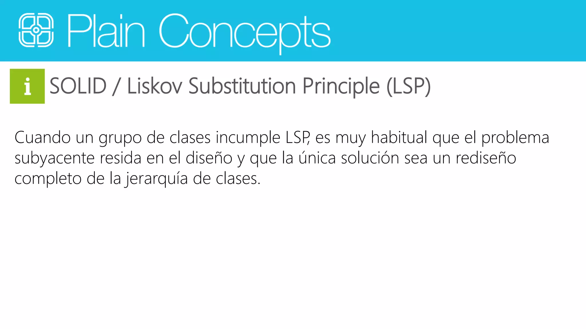 SOLID / Liskov Substitution Principle (LSP) 
Cuando un grupo de clases incumple LSP, es muy habitual que el problema 
subyacente resida en el diseño y que la única solución sea un rediseño 
completo de la jerarquía de clases. 
 