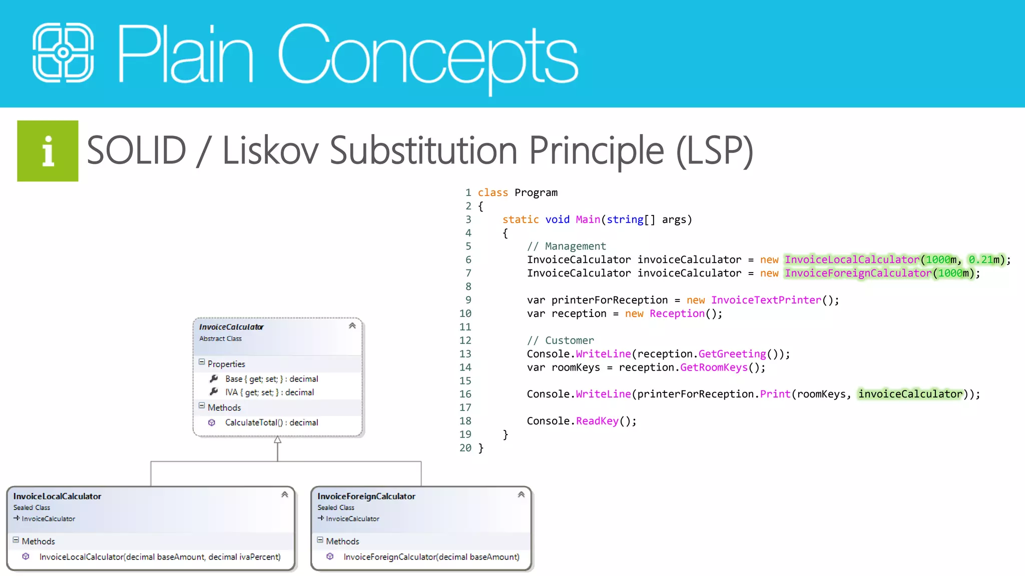 SOLID / Liskov Substitution Principle (LSP) 
1 class Program 
2 { 
3 static void Main(string[] args) 
4 { 
5 // Management 
6 InvoiceCalculator invoiceCalculator = new InvoiceLocalCalculator(1000m, 0.21m); 
7 InvoiceCalculator invoiceCalculator = new InvoiceForeignCalculator(1000m); 
8 
9 var printerForReception = new InvoiceTextPrinter(); 
10 var reception = new Reception(); 
11 
12 // Customer 
13 Console.WriteLine(reception.GetGreeting()); 
14 var roomKeys = reception.GetRoomKeys(); 
15 
16 Console.WriteLine(printerForReception.Print(roomKeys, invoiceCalculator)); 
17 
18 Console.ReadKey(); 
19 } 
20 } 
 