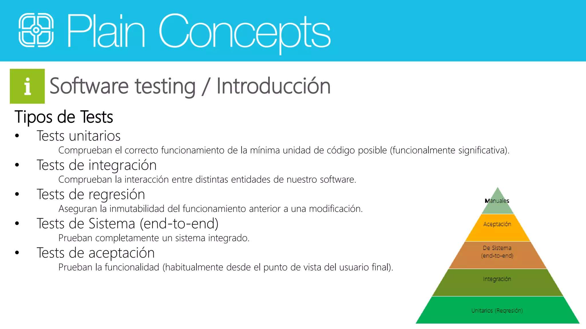 Software testing / Introducción 
Tipos de Tests 
• Tests unitarios 
Comprueban el correcto funcionamiento de la mínima unidad de código posible (funcionalmente significativa). 
• Tests de integración 
Comprueban la interacción entre distintas entidades de nuestro software. 
• Tests de regresión 
Aseguran la inmutabilidad del funcionamiento anterior a una modificación. 
• Tests de Sistema (end-to-end) 
Prueban completamente un sistema integrado. 
• Tests de aceptación 
Prueban la funcionalidad (habitualmente desde el punto de vista del usuario final). 
 