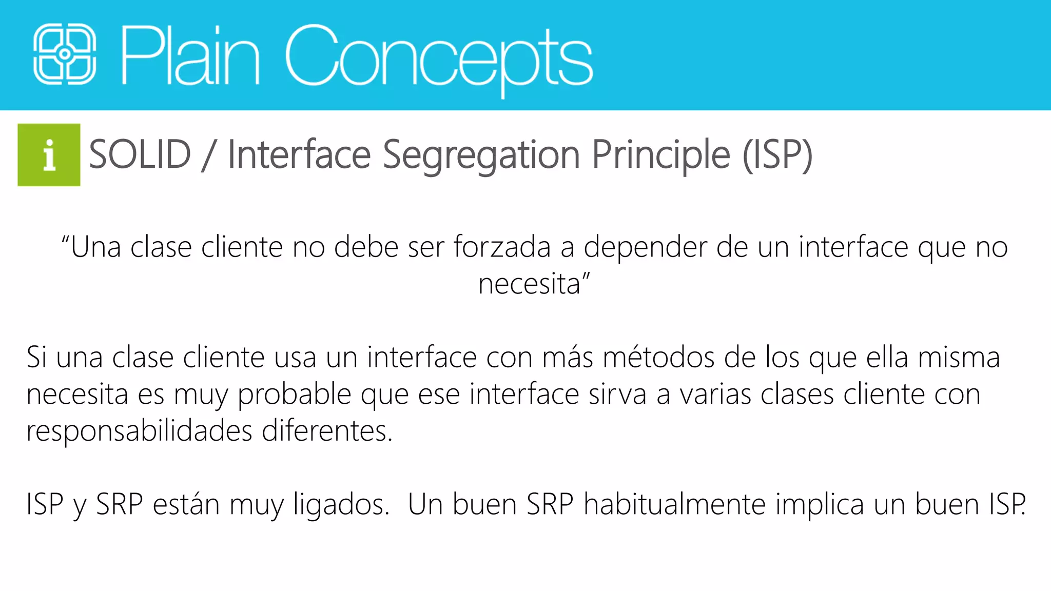 SOLID / Interface Segregation Principle (ISP) 
“Una clase cliente no debe ser forzada a depender de un interface que no 
necesita” 
Si una clase cliente usa un interface con más métodos de los que ella misma 
necesita es muy probable que ese interface sirva a varias clases cliente con 
responsabilidades diferentes. 
ISP y SRP están muy ligados. Un buen SRP habitualmente implica un buen ISP. 
 