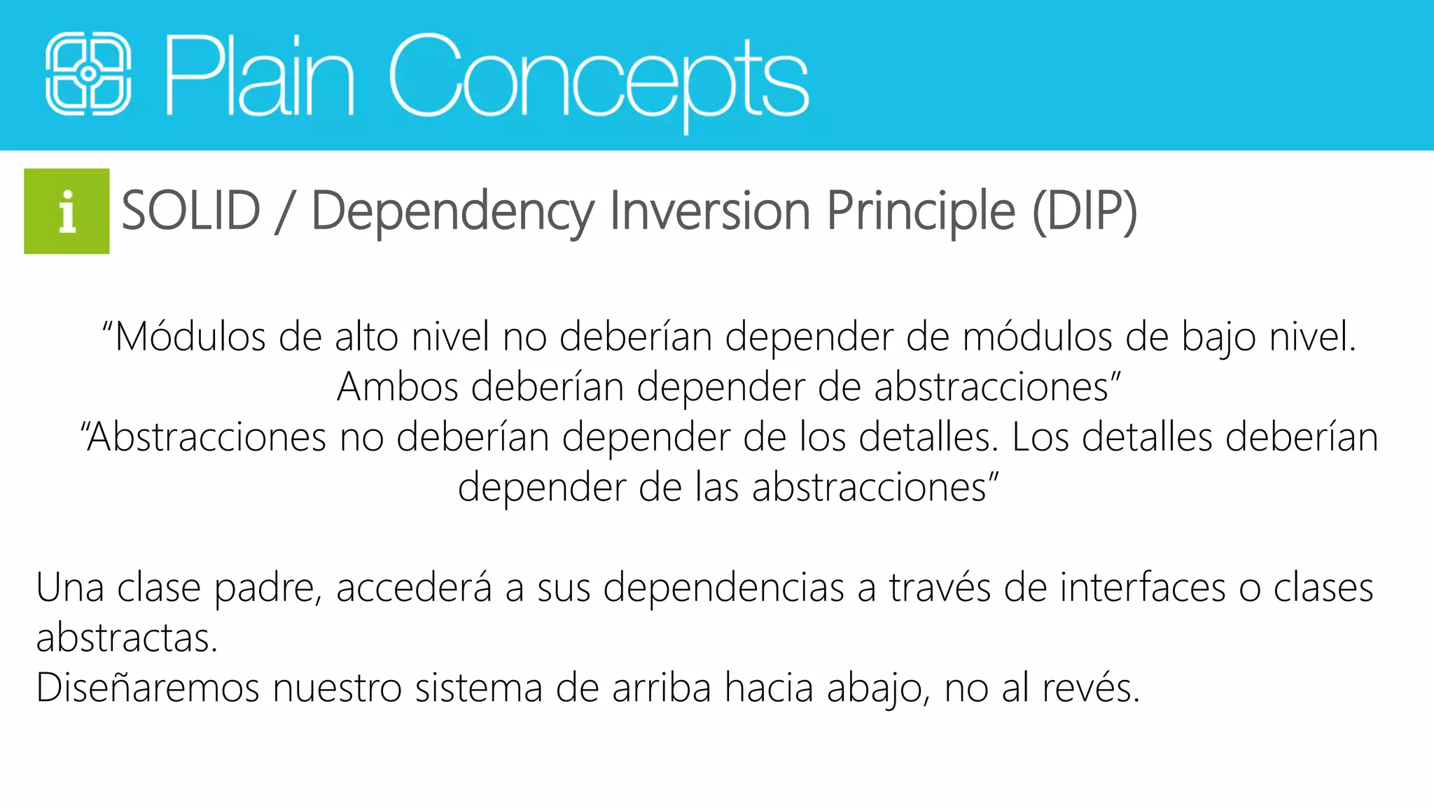 SOLID / Dependency Inversion Principle (DIP) 
“Módulos de alto nivel no deberían depender de módulos de bajo nivel. 
Ambos deberían depender de abstracciones” 
“Abstracciones no deberían depender de los detalles. Los detalles deberían 
depender de las abstracciones” 
Una clase padre, accederá a sus dependencias a través de interfaces o clases 
abstractas. 
Diseñaremos nuestro sistema de arriba hacia abajo, no al revés. 
 