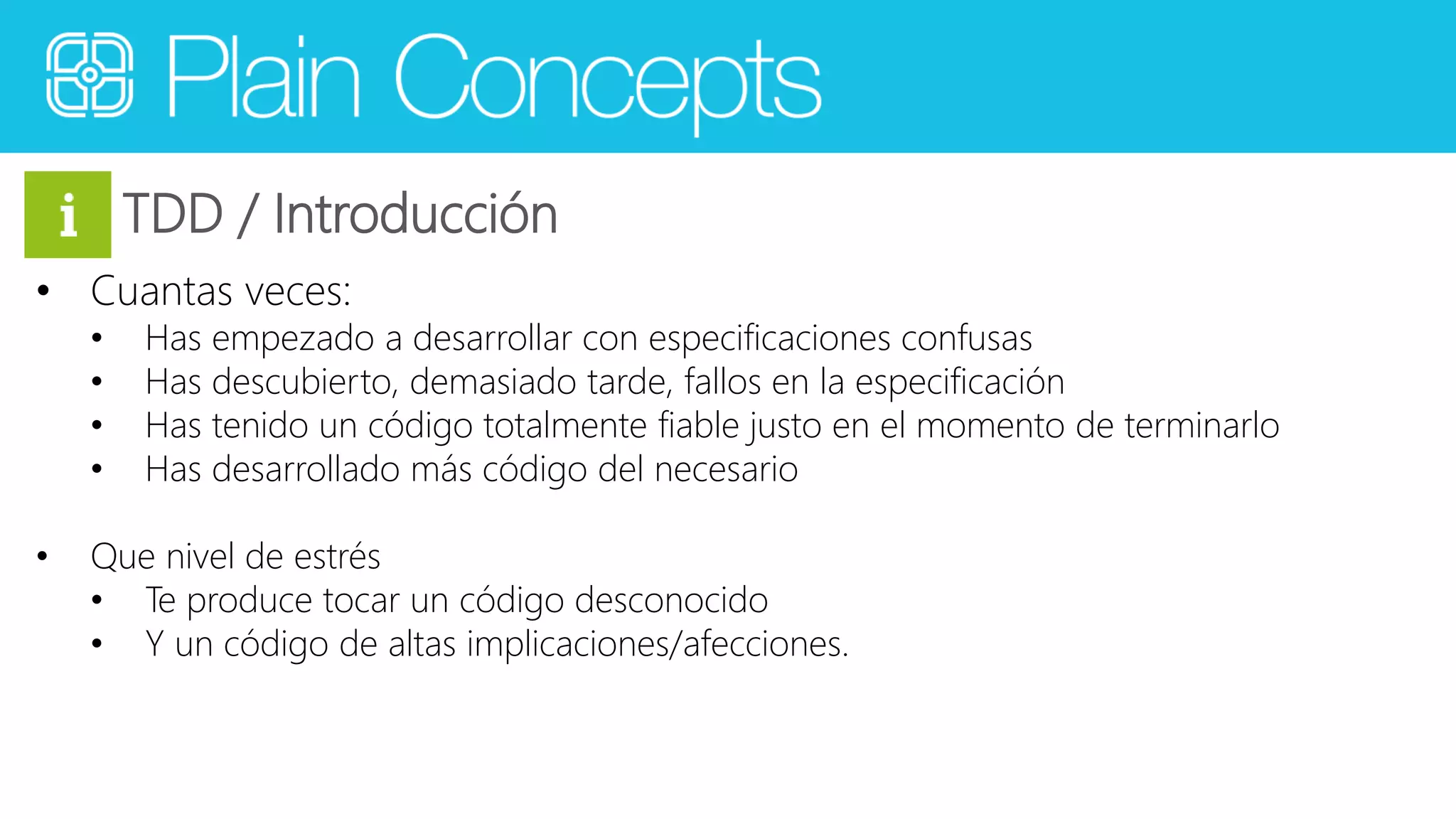 TDD / Introducción 
• Cuantas veces: 
• Has empezado a desarrollar con especificaciones confusas 
• Has descubierto, demasiado tarde, fallos en la especificación 
• Has tenido un código totalmente fiable justo en el momento de terminarlo 
• Has desarrollado más código del necesario 
• Que nivel de estrés 
• Te produce tocar un código desconocido 
• Y un código de altas implicaciones/afecciones. 
 