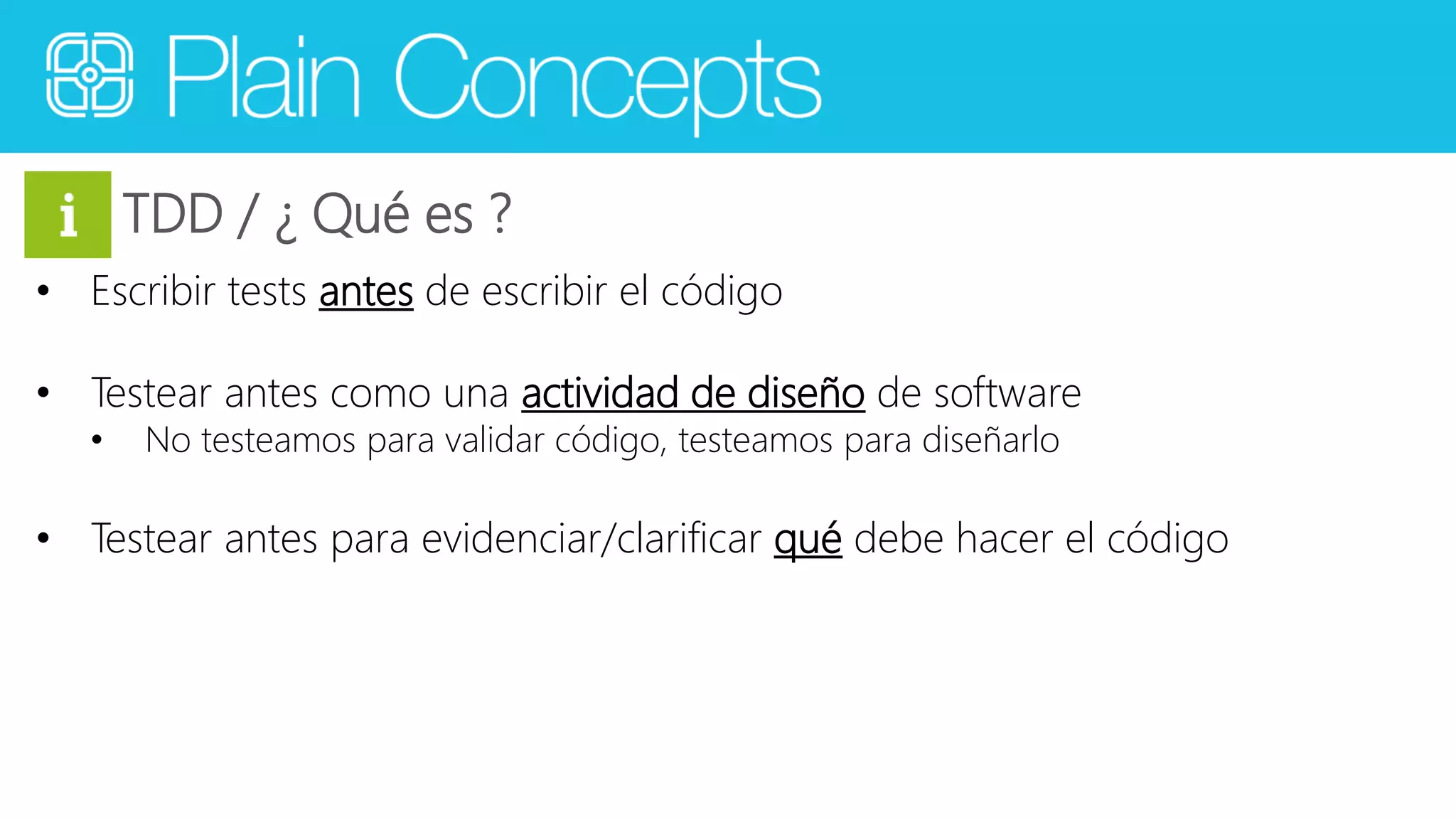 TDD / ¿ Qué es ? 
• Escribir tests antes de escribir el código 
• Testear antes como una actividad de diseño de software 
• No testeamos para validar código, testeamos para diseñarlo 
• Testear antes para evidenciar/clarificar qué debe hacer el código 
 