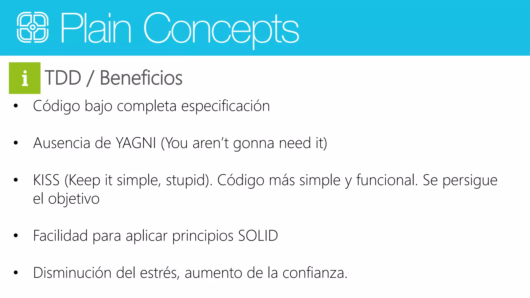 TDD / Beneficios 
• Código bajo completa especificación 
• Ausencia de YAGNI (You aren’t gonna need it) 
• KISS (Keep it simple, stupid). Código más simple y funcional. Se persigue 
el objetivo 
• Facilidad para aplicar principios SOLID 
• Disminución del estrés, aumento de la confianza. 
 