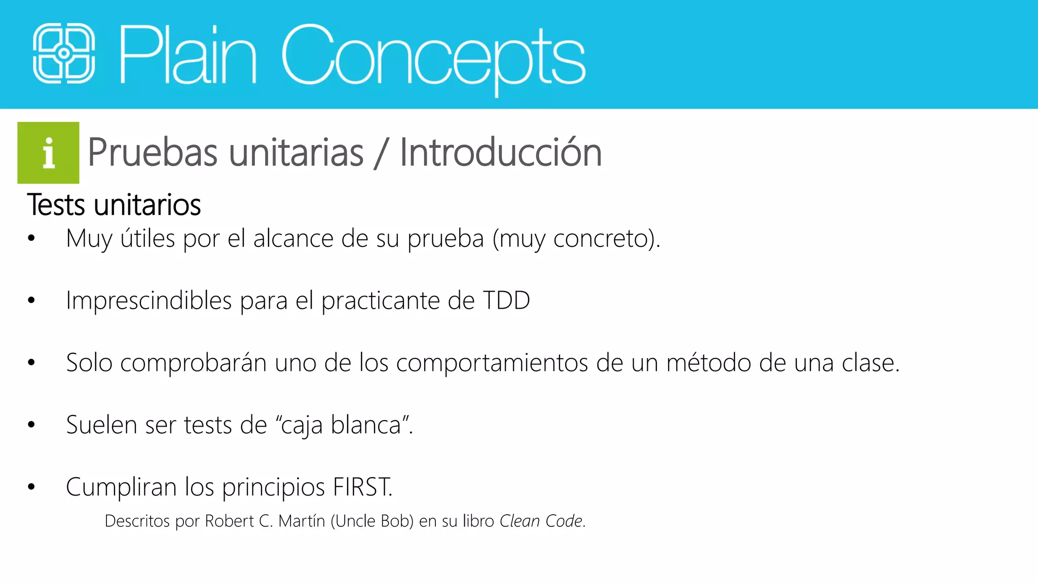 Pruebas unitarias / Introducción 
Tests unitarios 
• Muy útiles por el alcance de su prueba (muy concreto). 
• Imprescindibles para el practicante de TDD 
• Solo comprobarán uno de los comportamientos de un método de una clase. 
• Suelen ser tests de “caja blanca”. 
• Cumpliran los principios FIRST. 
Descritos por Robert C. Martín (Uncle Bob) en su libro Clean Code. 
 