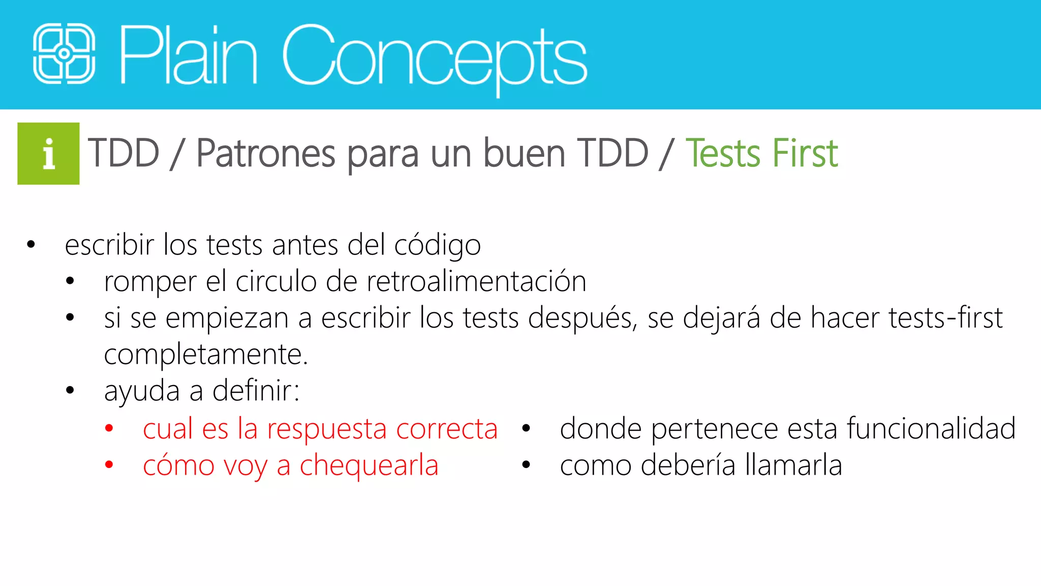 TDD / Patrones para un buen TDD / Tests First 
• escribir los tests antes del código 
• romper el circulo de retroalimentación 
• si se empiezan a escribir los tests después, se dejará de hacer tests-first 
completamente. 
• ayuda a definir: 
• cual es la respuesta correcta 
• cómo voy a chequearla 
• donde pertenece esta funcionalidad 
• como debería llamarla 
 