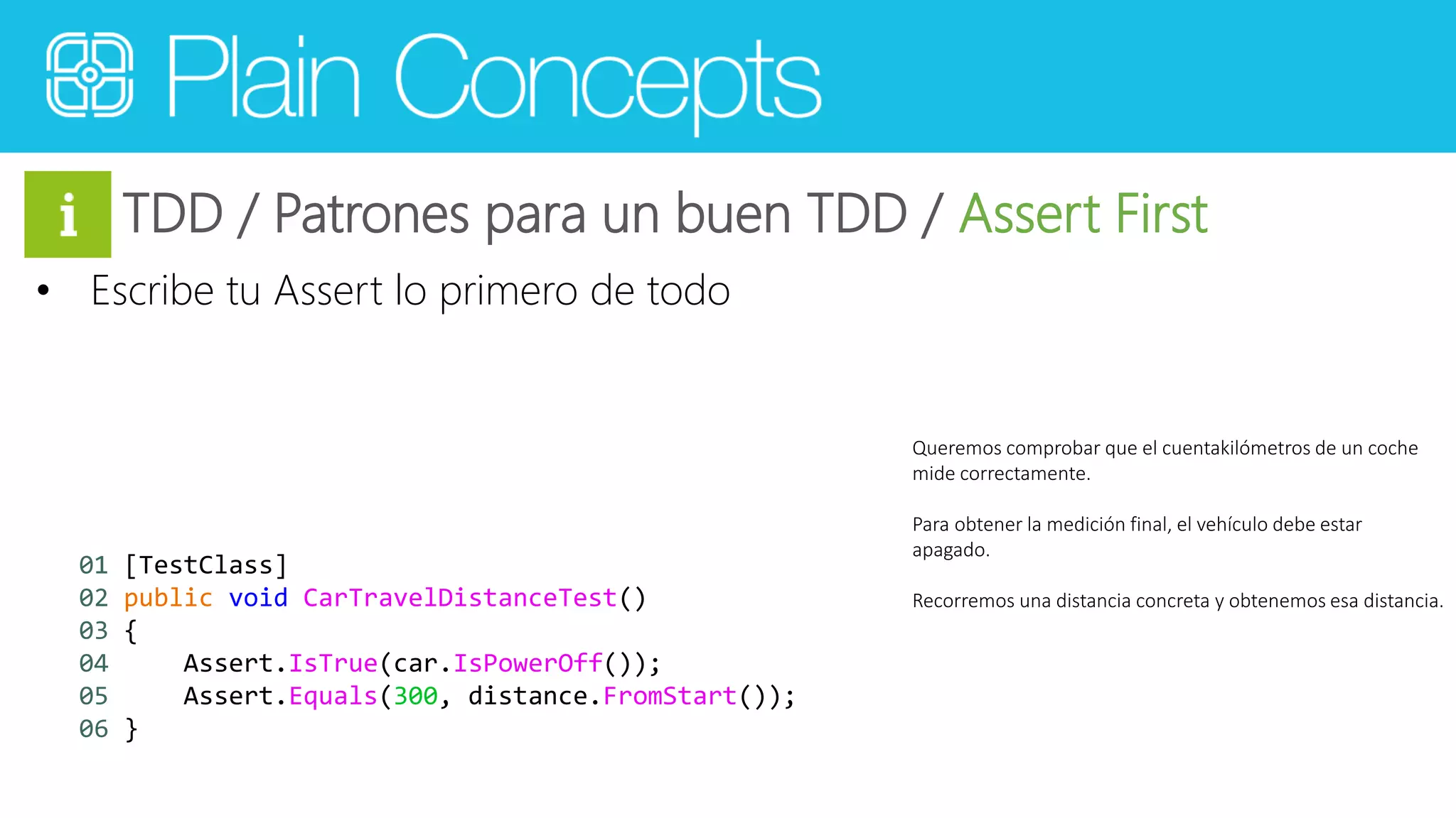 TDD / Patrones para un buen TDD / Assert First 
• Escribe tu Assert lo primero de todo 
Queremos comprobar que el cuentakilómetros de un coche 
mide correctamente. 
Para obtener la medición final, el vehículo debe estar 
apagado. 
Recorremos una distancia concreta y obtenemos esa distancia. 
01 [TestClass] 
02 public void CarTravelDistanceTest() 
03 { 
04 Assert.IsTrue(car.IsPowerOff()); 
05 Assert.Equals(300, distance.FromStart()); 
06 } 
 