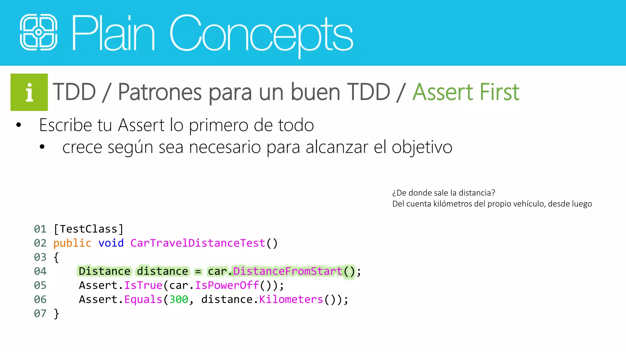 TDD / Patrones para un buen TDD / Assert First 
• Escribe tu Assert lo primero de todo 
• crece según sea necesario para alcanzar el objetivo 
¿De donde sale la distancia? 
Del cuenta kilómetros del propio vehículo, desde luego 
01 [TestClass] 
02 public void CarTravelDistanceTest() 
03 { 
04 Distance distance = car.DistanceFromStart(); 
05 Assert.IsTrue(car.IsPowerOff()); 
06 Assert.Equals(300, distance.Kilometers()); 
07 } 
 