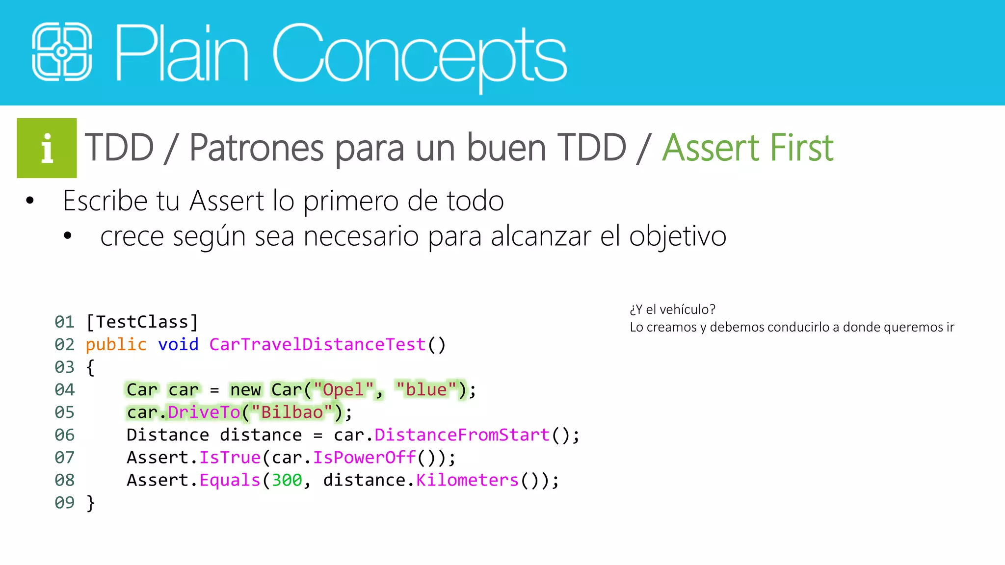 TDD / Patrones para un buen TDD / Assert First 
• Escribe tu Assert lo primero de todo 
• crece según sea necesario para alcanzar el objetivo 
¿Y el vehículo? 
Lo creamos y 01 [TestClass] debemos conducirlo a donde queremos ir 
02 public void CarTravelDistanceTest() 
03 { 
04 Car car = new Car("Opel", "blue"); 
05 car.DriveTo("Bilbao"); 
06 Distance distance = car.DistanceFromStart(); 
07 Assert.IsTrue(car.IsPowerOff()); 
08 Assert.Equals(300, distance.Kilometers()); 
09 } 
 