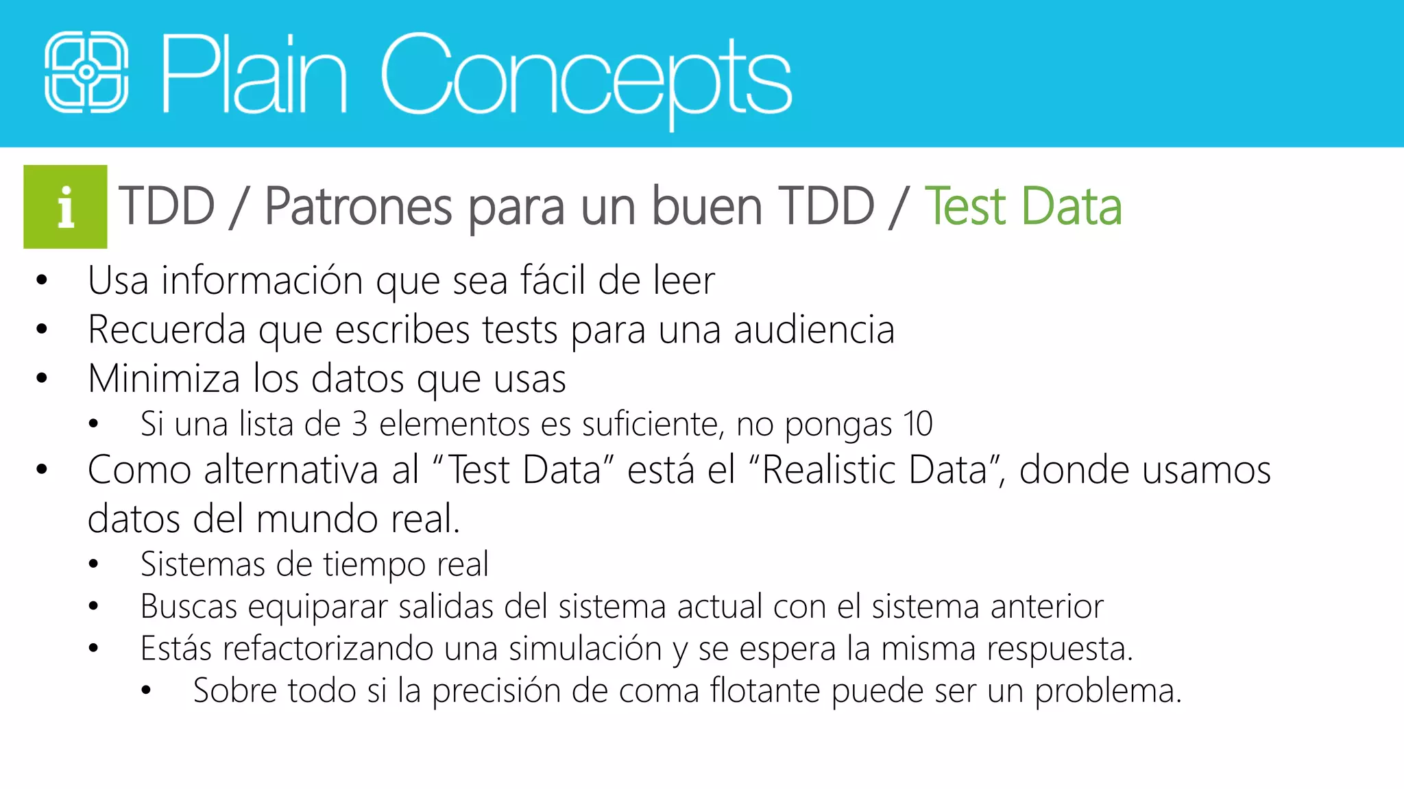 TDD / Patrones para un buen TDD / Test Data 
• Usa información que sea fácil de leer 
• Recuerda que escribes tests para una audiencia 
• Minimiza los datos que usas 
• Si una lista de 3 elementos es suficiente, no pongas 10 
• Como alternativa al “Test Data” está el “Realistic Data”, donde usamos 
datos del mundo real. 
• Sistemas de tiempo real 
• Buscas equiparar salidas del sistema actual con el sistema anterior 
• Estás refactorizando una simulación y se espera la misma respuesta. 
• Sobre todo si la precisión de coma flotante puede ser un problema. 
 