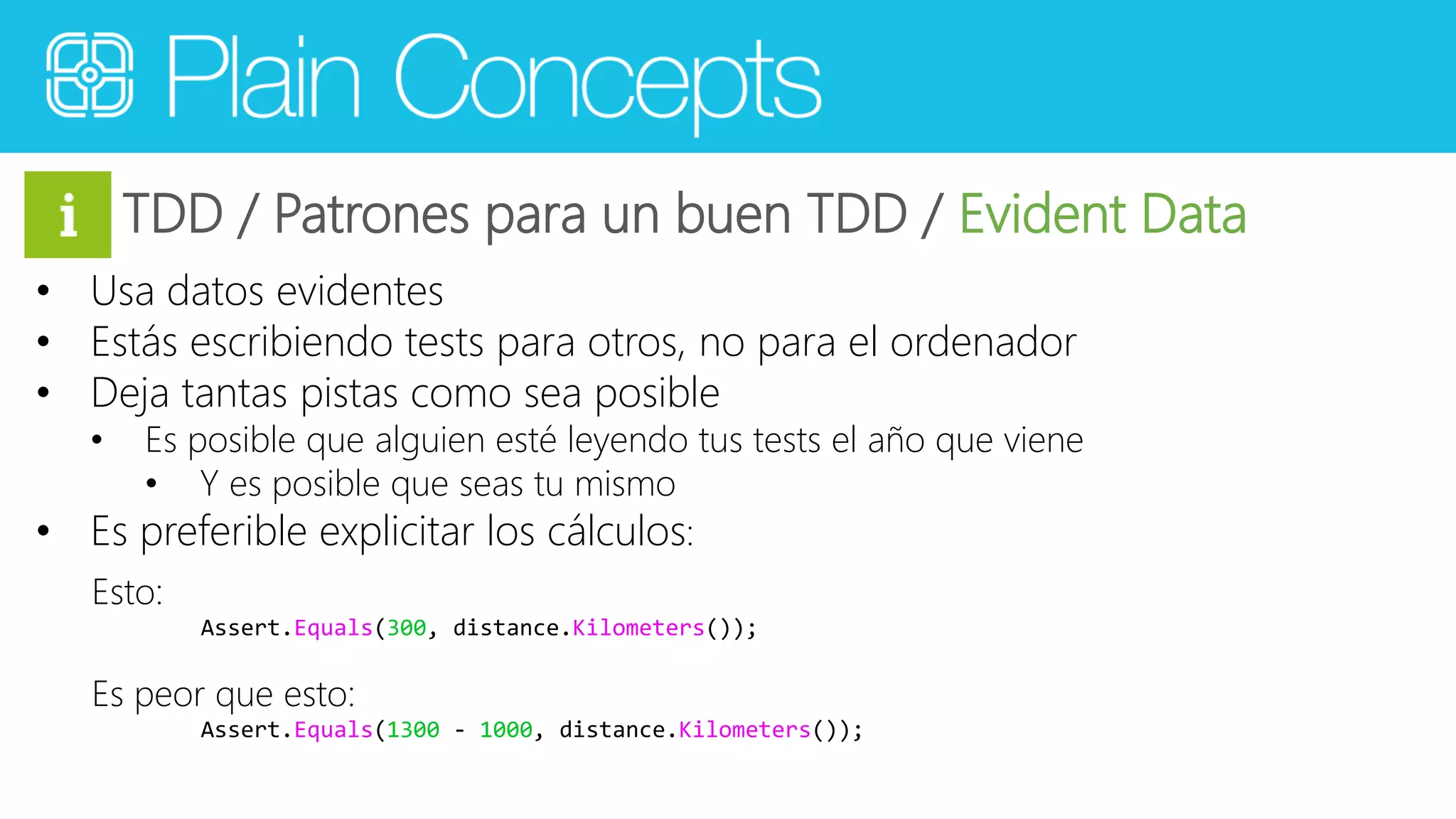 TDD / Patrones para un buen TDD / Evident Data 
• Usa datos evidentes 
• Estás escribiendo tests para otros, no para el ordenador 
• Deja tantas pistas como sea posible 
• Es posible que alguien esté leyendo tus tests el año que viene 
• Y es posible que seas tu mismo 
• Es preferible explicitar los cálculos: 
Esto: 
Assert.Equals(300, distance.Kilometers()); 
Es peor que esto: 
Assert.Equals(1300 - 1000, distance.Kilometers()); 
 
