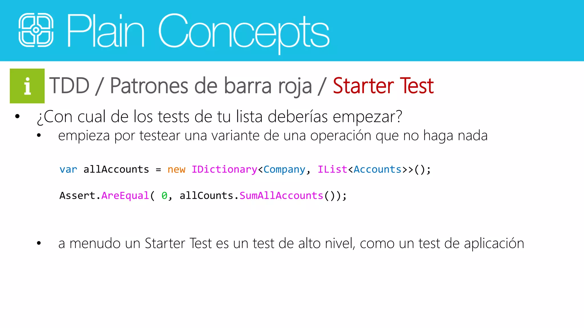 TDD / Patrones de barra roja / Starter Test 
• ¿Con cual de los tests de tu lista deberías empezar? 
• empieza por testear una variante de una operación que no haga nada 
var allAccounts = new IDictionary<Company, IList<Accounts>>(); 
Assert.AreEqual( 0, allCounts.SumAllAccounts()); 
• a menudo un Starter Test es un test de alto nivel, como un test de aplicación 
 