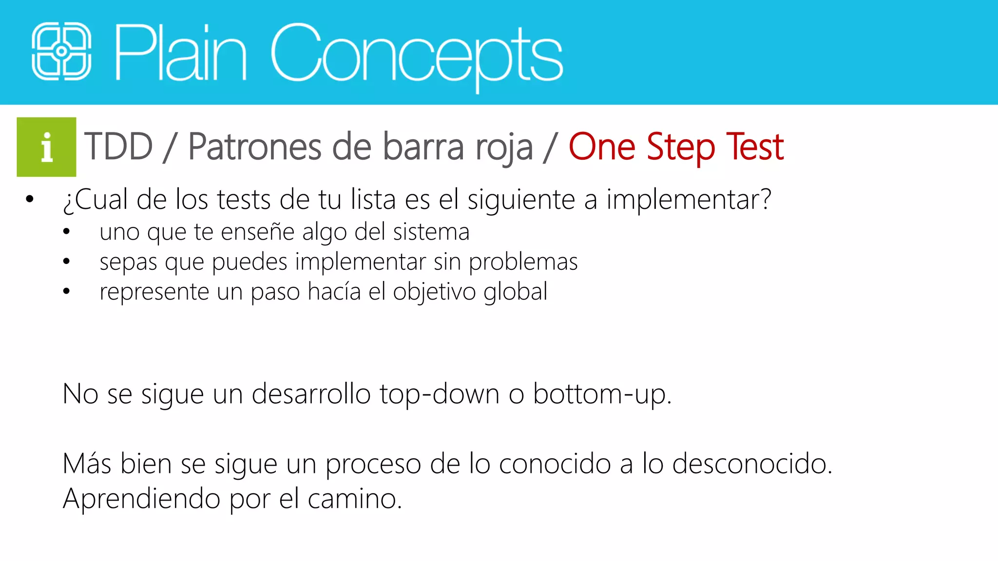 TDD / Patrones de barra roja / One Step Test 
• ¿Cual de los tests de tu lista es el siguiente a implementar? 
• uno que te enseñe algo del sistema 
• sepas que puedes implementar sin problemas 
• represente un paso hacía el objetivo global 
No se sigue un desarrollo top-down o bottom-up. 
Más bien se sigue un proceso de lo conocido a lo desconocido. 
Aprendiendo por el camino. 
 