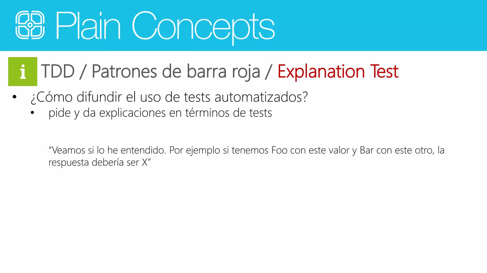 TDD / Patrones de barra roja / Explanation Test 
• ¿Cómo difundir el uso de tests automatizados? 
• pide y da explicaciones en términos de tests 
“Veamos si lo he entendido. Por ejemplo si tenemos Foo con este valor y Bar con este otro, la 
respuesta debería ser X” 
 