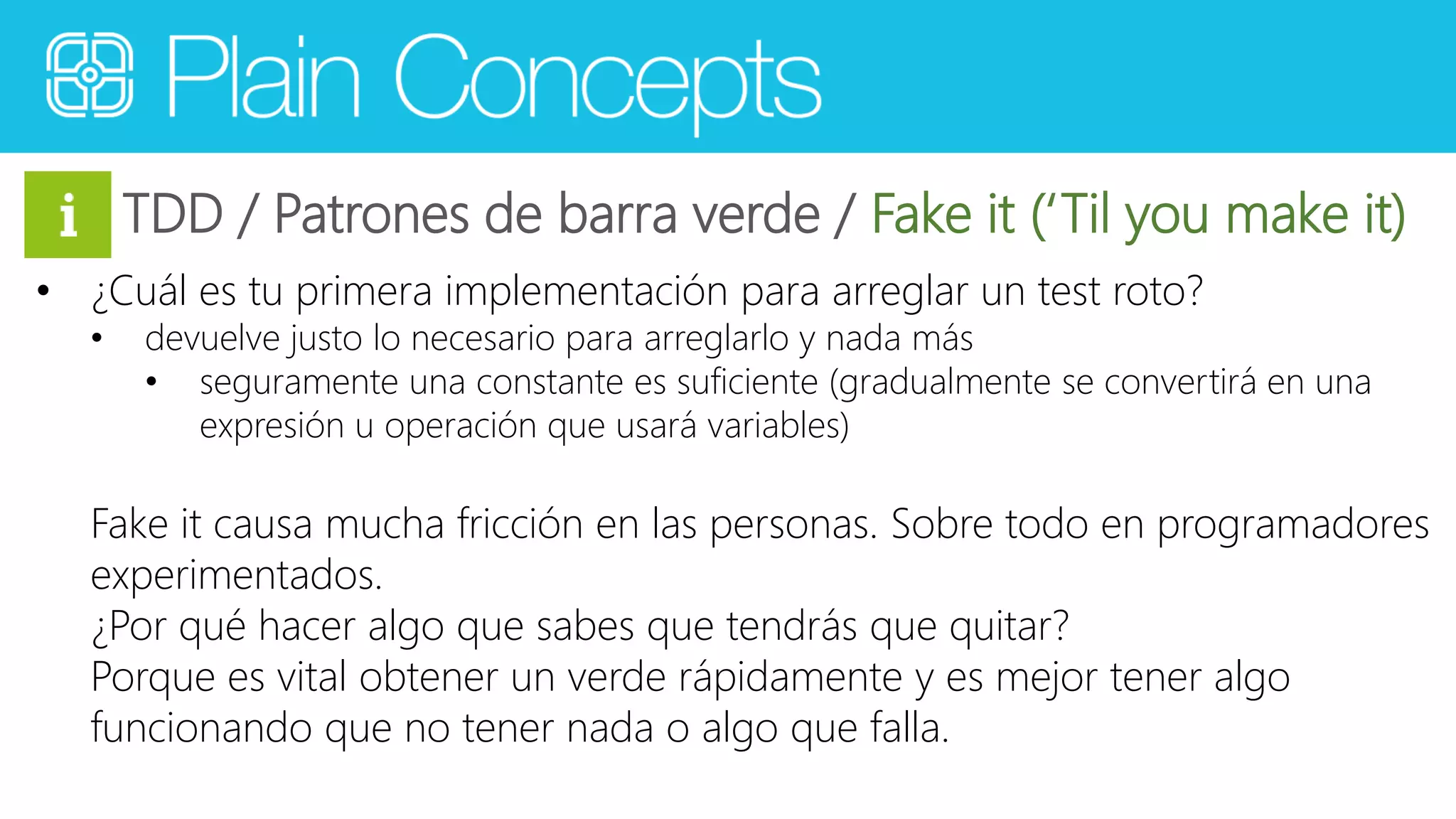 TDD / Patrones de barra verde / Fake it (‘Til you make it) 
• ¿Cuál es tu primera implementación para arreglar un test roto? 
• devuelve justo lo necesario para arreglarlo y nada más 
• seguramente una constante es suficiente (gradualmente se convertirá en una 
expresión u operación que usará variables) 
Fake it causa mucha fricción en las personas. Sobre todo en programadores 
experimentados. 
¿Por qué hacer algo que sabes que tendrás que quitar? 
Porque es vital obtener un verde rápidamente y es mejor tener algo 
funcionando que no tener nada o algo que falla. 
 