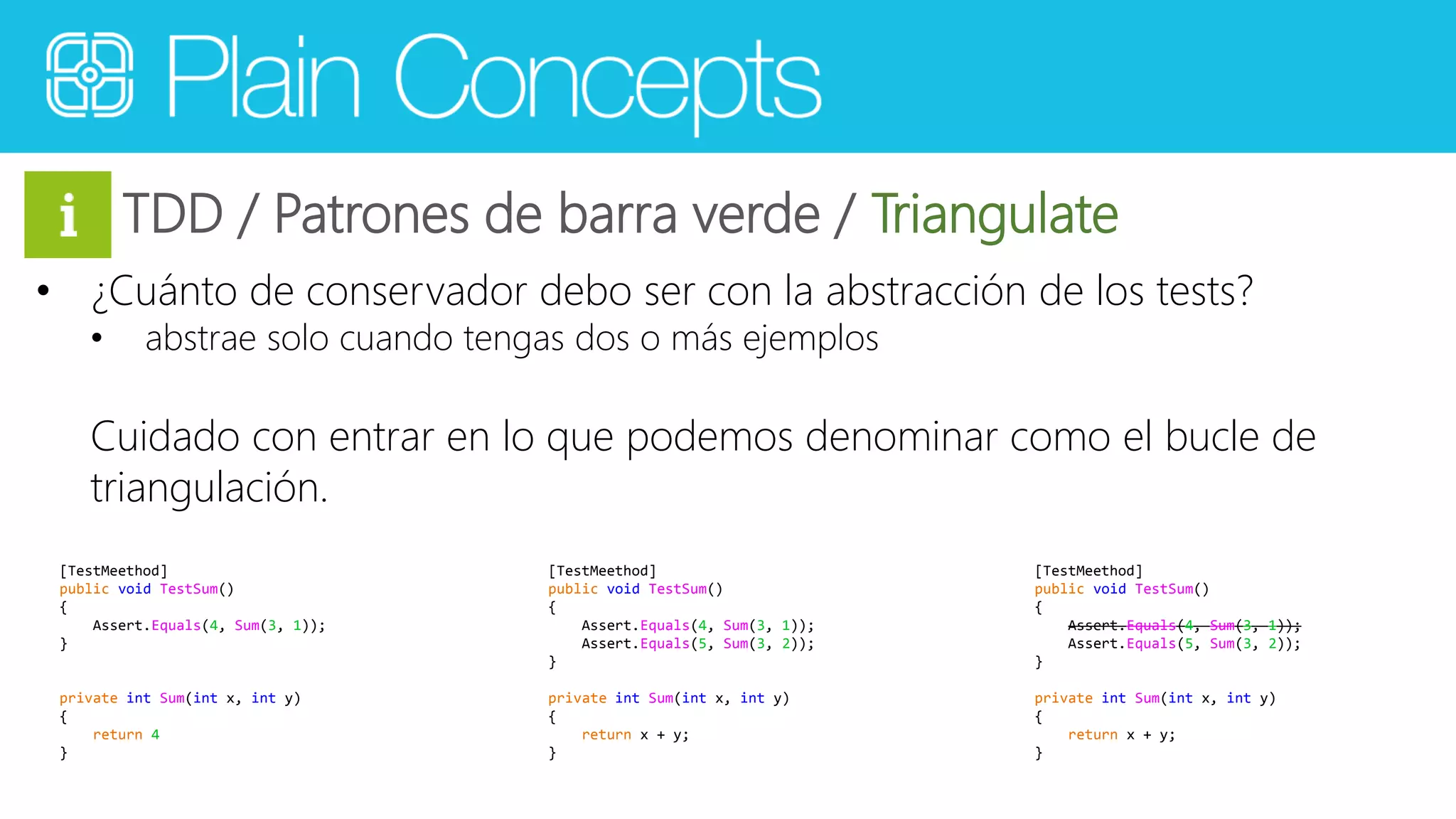 TDD / Patrones de barra verde / Triangulate 
• ¿Cuánto de conservador debo ser con la abstracción de los tests? 
• abstrae solo cuando tengas dos o más ejemplos 
Cuidado con entrar en lo que podemos denominar como el bucle de 
triangulación. 
[TestMeethod] 
public void TestSum() 
{ 
Assert.Equals(4, Sum(3, 1)); 
} 
private int Sum(int x, int y) 
{ 
return 4 
} 
[TestMeethod] 
public void TestSum() 
{ 
Assert.Equals(4, Sum(3, 1)); 
Assert.Equals(5, Sum(3, 2)); 
} 
private int Sum(int x, int y) 
{ 
return x + y; 
} 
[TestMeethod] 
public void TestSum() 
{ 
Assert.Equals(4, Sum(3, 1)); 
Assert.Equals(5, Sum(3, 2)); 
} 
private int Sum(int x, int y) 
{ 
return x + y; 
} 
 
