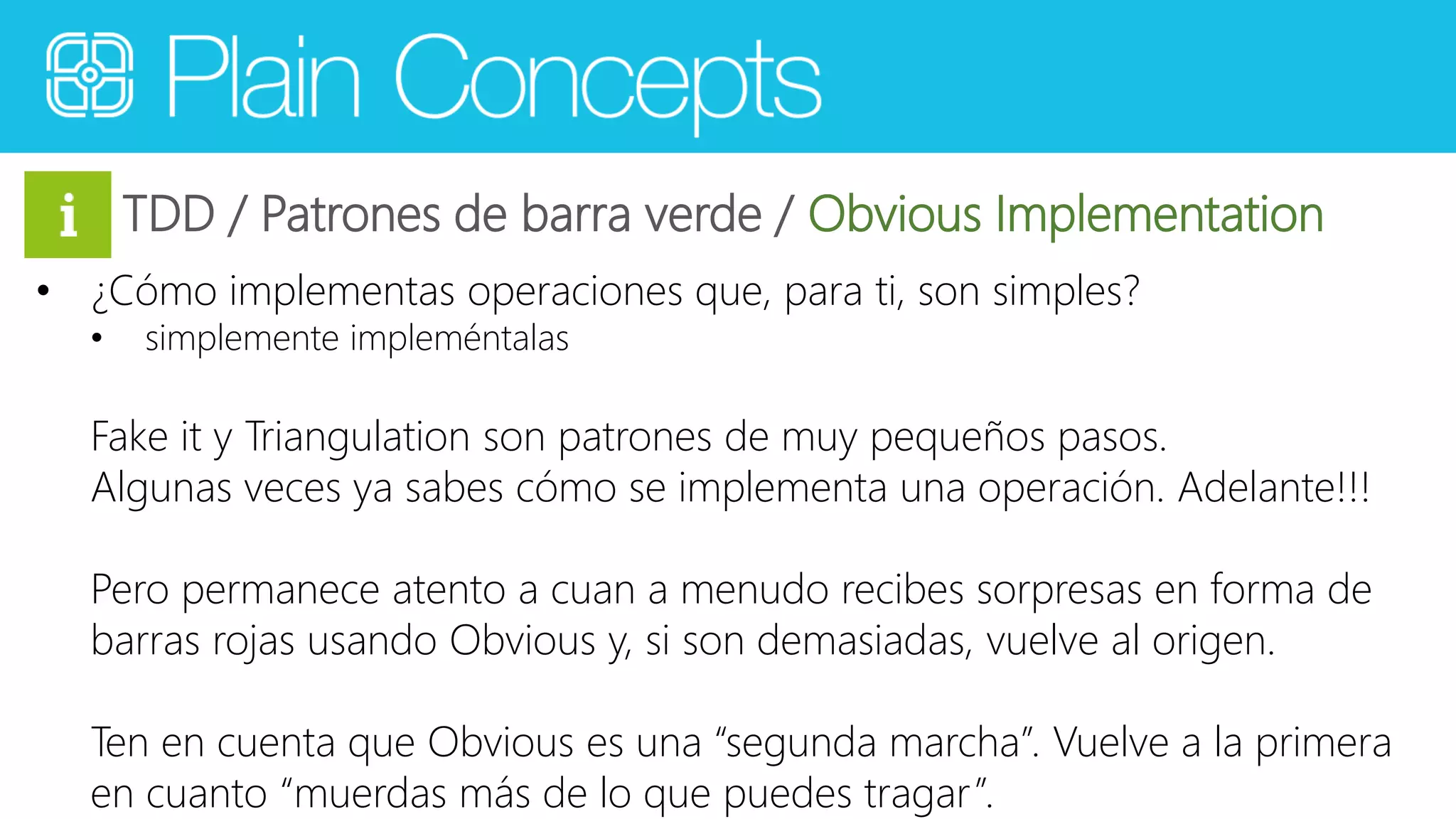 TDD / Patrones de barra verde / Obvious Implementation 
• ¿Cómo implementas operaciones que, para ti, son simples? 
• simplemente impleméntalas 
Fake it y Triangulation son patrones de muy pequeños pasos. 
Algunas veces ya sabes cómo se implementa una operación. Adelante!!! 
Pero permanece atento a cuan a menudo recibes sorpresas en forma de 
barras rojas usando Obvious y, si son demasiadas, vuelve al origen. 
Ten en cuenta que Obvious es una “segunda marcha”. Vuelve a la primera 
en cuanto “muerdas más de lo que puedes tragar ”. 
 