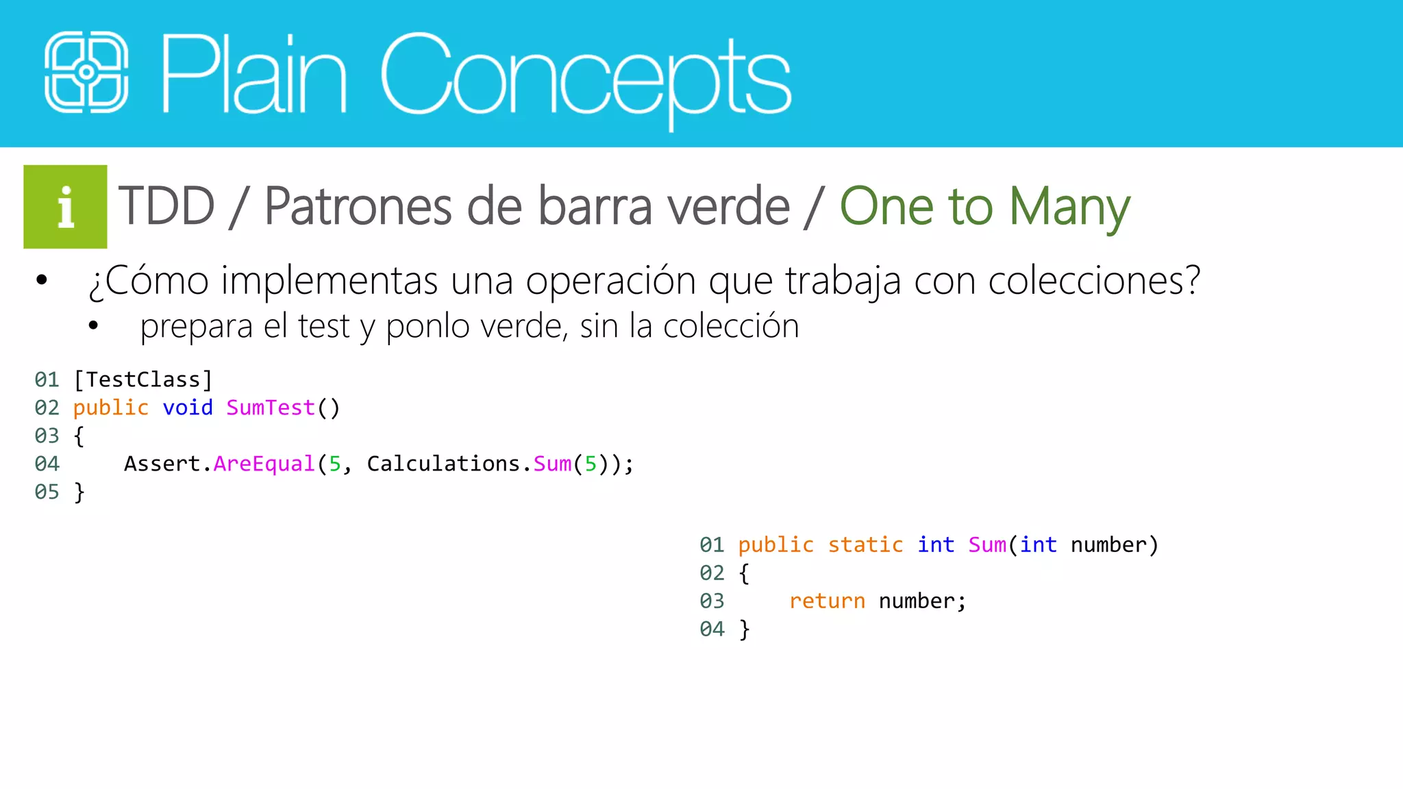 TDD / Patrones de barra verde / One to Many 
• ¿Cómo implementas una operación que trabaja con colecciones? 
• prepara el test y ponlo verde, sin la colección 
01 [TestClass] 
02 public void SumTest() 
03 { 
04 Assert.AreEqual(5, Calculations.Sum(5)); 
05 } 
01 public static int Sum(int number) 
02 { 
03 return number; 
04 } 
 