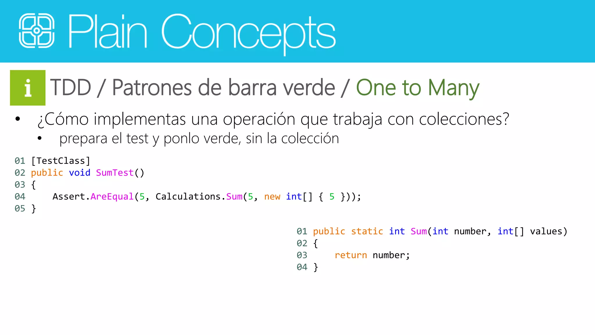 TDD / Patrones de barra verde / One to Many 
• ¿Cómo implementas una operación que trabaja con colecciones? 
• prepara el test y ponlo verde, sin la colección 
01 [TestClass] 
02 public void SumTest() 
03 { 
04 Assert.AreEqual(5, Calculations.Sum(5, new int[] { 5 })); 
05 } 
01 public static int Sum(int number, int[] values) 
02 { 
03 return number; 
04 } 
 